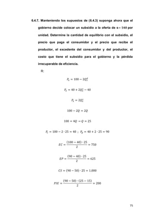 75
6.4.7. Manteniendo los supuestos de (6.4.3) suponga ahora que el
gobierno decide colocar un subsidio a la oferta de s por
unidad. Determine la cantidad de equilibrio con el subsidio, el
precio que paga el consumidor y el precio que recibe el
productor, el excedente del consumidor y del productor, el
costo que tiene el subsidio para el gobierno y la pérdida
irrecuperable de eficiencia.
R:
( )
( )
( )
( ) ( )
 