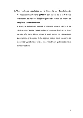 8
2.7.Los recientes resultados de la Encuesta de Caracterización
Socioeconómica Nacional (CASEN) dan cuenta de la ineficiencia
del modelo de mercado adoptado por Chile, ya que los niveles de
inequidad son escandalosos.
R: Falso, la eficiencia en términos económicos no tiene nada que ver
con la equidad, ya que cuando se intenta maximizar la eficiencia de un
mercado sólo es de interés encontrar aquel número de transacciones
que maximiza el bienestar de los agentes medido como excedente de
consumidor y productor, y esto no tiene relación con quién recibe más o
menos excedente.
 
