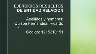 z
EJERCICIOS RESUELTOS
DE ENTIDAD RELACION
Apellidos y nombres:
Quispe Fernandez, Ricardo
Codigo: 1215210151
 