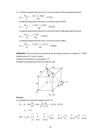 22
b) La distancia perpendicular del punto O a la línea de acción de P puede determinarse por:
m327,0
100
)9,20(1,25
P
M
d
22
)P(O
OP 


La distancia perpendicular del punto C a la línea de acción de P es:
m430,0
100
)9,34()1,25(
P
M
d
22
)P(C
CP 


La distancia perpendicular del punto O a la línea de acción de Q puede determinarse por:
m292,0
250
)0,73(
Q
M
d
2
)Q(O
OQ 


La distancia perpendicular del punto C a la línea de acción de Q es:
m600,0
250
)7,121()7,87(
Q
M
d
22
)Q(C
CQ 


PROBLEMA 1.17 Si el momento combinado de las dos fuerzas, cada una de magnitud N100P  ,
respecto al punto “H” es cero. Se pide:
a) Determinar la distancia “d” que localiza a “H”
b) Determinar el ángulo que forman las líneas EC y EB
Fig. 1.29
Solución:
a) Calculamos los momentos respecto al punto “H”
k71,70j71,70
)3(3
k3j3
.100
EC
EC
.100PP
22
1EC 



i.drHC 
71,700
0d
k
71,700
0d
j
71,7071,70
00
i
71,7071,700
00d
kji
xPrM 1HC
P
H
1









 