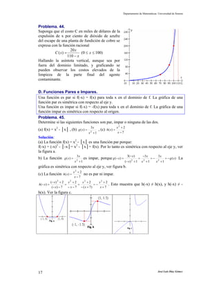 Departamento de Matemáticas. Universidad de Sonora
José Luis Díaz Gómez17
Problema. 44.
Suponga que el costo C en miles de dólares de la
expulsión de x por ciento de dióxido de azufre
del escape de una planta de fundición de cobre se
expresa con la función racional
)1000(
110
20
)( ≤≤
−
= x
x
x
xC
Hallando la asíntota vertical, aunque sea por
fuera del dominio limitado, y graficando se
pueden observar los costos elevados de la
limpieza de la parte final del agente
contaminante.
D. Funciones Pares e Impares.
Una función es par si f(-x) = f(x) para toda x en el dominio de f. La gráfica de una
función par es simétrica con respecto al eje y.
Una función es impar si f(-x) = -f(x) para toda x en el dominio de f. La gráfica de una
función impar es simétrica con respecto al origen.
Problema. 45.
Determine si las siguientes funciones son par, impar o ninguna de las dos.
(a) f(x) = x2
- │x│ , (b)
1
3
)( 2
+
=
x
x
xg , (c)
7
2
)(
2
−
+
=
x
x
xh
Solución:
(a) La función f(x) = x2
- │x│ es una función par porque:
f(-x) = (-x)2
- │-x│= x2
- │x│= f(x). Por lo tanto es simétrica con respecto al eje y, ver
la figura a.
b) La función
1
3
)( 2
+
=
x
x
xg es impar, porque )(
1
3
1
3
1)(
)(3
)( 222
xg
x
x
x
x
x
x
xg −=
+
−=
+
−
=
+−
−
=− La
gráfica es simétrica con respecto al eje y, ver figura b.
(c) La función
7
2
)(
2
−
+
=
x
x
xh no es par ni impar.
7
2
)7(
2
7
2
7)(
2)(
)(
2222
+
+
−=
+−
+
=
−−
+
=
−−
+−
=−
x
x
x
x
x
x
x
x
xh . Esto muestra que h(-x) ≠ h(x), y h(-x) ≠ -
h(x). Ver la figura c.
 