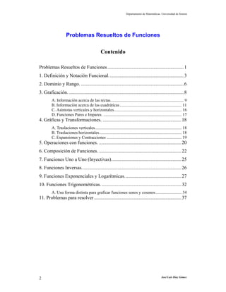 Departamento de Matemáticas. Universidad de Sonora
José Luis Díaz Gómez2
Problemas Resueltos de Funciones
Contenido
Problemas Resueltos de Funciones...............................................................1
1. Definición y Notación Funcional..............................................................3
2. Dominio y Rango. .....................................................................................6
3. Graficación................................................................................................8
A. Información acerca de las rectas...................................................................... 9
B. Información acerca de las cuadráticas ........................................................... 11
C. Asíntotas verticales y horizontales................................................................. 16
D. Funciones Pares e Impares. ........................................................................... 17
4. Gráficas y Transformaciones. .................................................................18
A. Traslaciones verticales................................................................................... 18
B. Traslaciones horizontales............................................................................... 18
C. Expansiones y Contracciones ........................................................................ 19
5. Operaciones con funciones. ....................................................................20
6. Composición de Funciones. ....................................................................22
7. Funciones Uno a Uno (Inyectivas)..........................................................25
8. Funciones Inversas. .................................................................................26
9. Funciones Exponenciales y Logarítmicas...............................................27
10. Funciones Trigonométricas...................................................................32
A. Una forma distinta para graficar funciones senos y cosenos......................... 34
11. Problemas para resolver ........................................................................37
 