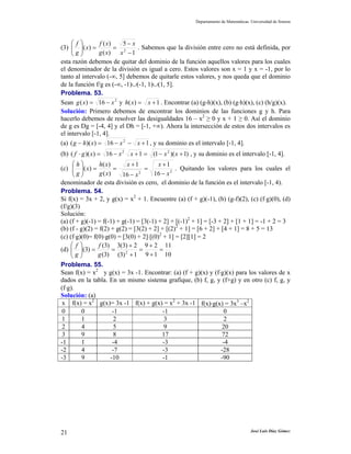 Departamento de Matemáticas. Universidad de Sonora
José Luis Díaz Gómez21
(3)
1
5
)(
)(
)( 2
−
−
==⎟⎟
⎠
⎞
⎜⎜
⎝
⎛
x
x
xg
xf
x
g
f
. Sabemos que la división entre cero no está definida, por
esta razón debemos de quitar del dominio de la función aquellos valores para los cuales
el denominador de la división es igual a cero. Estos valores son x = 1 y x = -1, por lo
tanto al intervalo (-∞, 5] debemos de quitarle estos valores, y nos queda que el dominio
de la función f/g es (-∞, -1)∪(-1, 1)∪(1, 5].
Problema. 53.
Sean 2
16)( xxg −= y 1)( += xxh . Encontrar (a) (g-h)(x), (b) (g⋅h)(x), (c) (h/g)(x).
Solución: Primero debemos de encontrar los dominios de las funciones g y h. Para
hacerlo debemos de resolver las desigualdades 16 – x2
≥ 0 y x + 1 ≥ 0. Así el dominio
de g es Dg = [-4, 4] y el Dh = [-1, +∞). Ahora la intersección de estos dos intervalos es
el intervalo [-1, 4].
(a) 116))(( 2
+−−=− xxxhg , y su dominio es el intervalo [-1, 4].
(b) )1)(1(116))(( 22
+−=+−=⋅ xxxxxgf , y su dominio es el intervalo [-1, 4].
(c) 22 16
1
16
1
)(
)(
)(
x
x
x
x
xg
xh
x
g
h
−
+
=
−
+
==⎟⎟
⎠
⎞
⎜⎜
⎝
⎛
. Quitando los valores para los cuales el
denominador de esta división es cero, el dominio de la función es el intervalo [-1, 4).
Problema. 54.
Si f(x) = 3x + 2, y g(x) = x2
+ 1. Encuentre (a) (f + g)(-1), (b) (g-f)(2), (c) (f⋅g)(0), (d)
(f/g)(3)
Solución:
(a) (f + g)(-1) = f(-1) + g(-1) = [3(-1) + 2] + [(-1)2
+ 1] = [-3 + 2] + [1 + 1] = -1 + 2 = 3
(b) (f - g)(2) = f(2) + g(2) = [3(2) + 2] + [(2)2
+ 1] = [6 + 2] + [4 + 1] = 8 + 5 = 13
(c) (f⋅g)(0)= f(0)⋅g(0) = [3(0) + 2]⋅[(0)2
+ 1] = [2][1] = 2
(d)
10
11
19
29
1)3(
2)3(3
)3(
)3(
)3( 2
=
+
+
=
+
+
==⎟⎟
⎠
⎞
⎜⎜
⎝
⎛
g
f
g
f
Problema. 55.
Sean f(x) = x2
y g(x) = 3x -1. Encontrar: (a) (f + g)(x) y (f⋅g)(x) para los valores de x
dados en la tabla. En un mismo sistema grafique, (b) f, g, y (f+g) y en otro (c) f, g, y
(f⋅g).
Solución: (a)
x f(x) = x2
g(x)= 3x -1 f(x) + g(x) = x2
+ 3x -1 f(x)⋅g(x) = 3x3
–x2
0 0 -1 -1 0
1 1 2 3 2
2 4 5 9 20
3 9 8 17 72
-1 1 -4 -3 -4
-2 4 -7 -3 -28
-3 9 -10 -1 -90
 