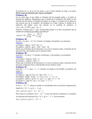 Departamento de Matemáticas. Universidad de Sonora
José Luis Díaz Gómez23
El dominio de f y de g son los reales, y por lo tanto también de (fog) y de (gof).
Observa que las funciones gof y fog no son iguales.
Problema. 58.
En un cierto lago, el pez róbalo se alimenta del pez pequeño gobio, y el gobio se
alimenta de plankton. Supongamos que el tamaño de la población del róbalo es una
función f(n) del número n de gobios presentes en el lago, y el número de de gobios es
una función g(x) de la cantidad x de plankton en el lago. Exprese el tamaño de la
población del róbalo como una función de la cantidad de plankton, si
150/50)( nnf += y g(x) = 4x + 3.
Solución: Tenemos que n = g(x). Sustituyendo g(x)por n en f(n), encontramos que el
tamaño de la población de róbalos está dado por
150
34
50
150
)(
50))((
+
+=+=
xxg
xgf
Problema. 59.
Sea f(x) = 4 y g(x) = -2x2
-6x. Calcular: (a) (fog)(x), (b) (gof)(x) y sus dominios.
Solución:
(a) (fog)(x) = f(g(x)) = f(-2x2
-6x) = 4.
(b) (gof)(x) = g(f(x)) = g(4) = -2(4)2
– 6(4) = -56.
Puesto que el dominio de las funciones f y g son los números reales, el dominio de las
funciones fog y gof también son los números reales.
Problema. 60.
Sean h(x) = -2 y m(x) = 5. Calcular: (a) (hom)(x), y (b) (moh)(x) y sus dominios.
Solución:
(a) (hom)(x) = h(m(x)) = h(5) = -2
(b) (moh)(x) = m(h(x)) = m(2) = 5
Puesto que el dominio de las funciones h y m son los números reales, el dominio de las
funciones compuestas hom y moh también son los números reales.
Problema. 61.
Sean f(x) = x2
-1 y g(x) = x + 2. Calcular: (a) (fog)(-2), (b) (fof)(0), (c) (gof)(3), (d)
(gog)(-1).
Solución:
(a) (fog)(-2) = f(g(-2))= f(-2 +2) = f(0) = (0)2
– 1 = -1
(b) (fof)(0) = f(f(0)) = f( (0)2
– 1) = f(-1)= (-1)2
– 1 = 1-1 = 0
(c) (gof)(3) = g(f(3)) = g( (3)2
-1) = g( 9 – 1) = g(8) = 8 + 2 = 10
(d) (gog)(-1) = g(g(-1)) = g(-1 + 2) = g(1) = 1 + 2 = 3
Problema. 62.
Si 12)( 2
−= xxh , entonces f puede ser considerada como una función compuesta gof,
donde f(x) = 2x2
-1 y xxg =)( , así:
12)12())(()( 22
−=−== xxgxfgxh .
Otra forma de considerar 12)( 2
−= xxh como una función compuesta es considerar
las siguientes dos funciones f(x) = 2x2
y 1)( −= xxg , de esta manera:
12)2())(()( 22
−=== xxgxfgxh .
 