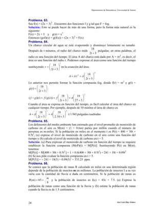 Departamento de Matemáticas. Universidad de Sonora
José Luis Díaz Gómez24
Problema. 63.
Sea f(x) = (2x + 3)5
. Encuentre dos funciones f y g tal que F = fog.
Solución: Esto se puede hacer de más de una forma, pero la forma más natural es la
siguiente:
F(x) = 2x + 3 y g(x) = x5
Entonces (gof)(x) = g(f(x)) = (2x + 3)5
= F(x)
Problema. 64.
Un charco circular de agua se está evaporando y disminuye lentamente su tamaño.
Después de t minutos, el radio del charco mide
32
18
+t
pulgadas; en otras palabras, el
radio es una función del tiempo. El área A del charco está dado por A = πr2
, es decir, el
área es una función del radio r. Podemos expresar el área como una función del tiempo
sustituyendo
2
32
18
⎟
⎠
⎞
⎜
⎝
⎛
+
=
t
r en la ecuación del área.
2
2
32
18
⎟
⎠
⎞
⎜
⎝
⎛
+
==
t
rA ππ
Lo anterior nos permite formar la función compuesta fog, donde f(r) = πr2
y g(t) =
⎟
⎠
⎞
⎜
⎝
⎛
+
=
32
18
)(
t
tg :
2
327
18
32
18
))(())(( ⎟
⎠
⎞
⎜
⎝
⎛
+
=⎟
⎠
⎞
⎜
⎝
⎛
+
== π
t
ftgftgf
Cuando el área se expresa en función del tiempo, es fácil calcular el área del charco en
cualquier tiempo. Por ejemplo, después de 10 minitos el área de charco es
cuadradaspulgadas941.1
310.2
18
32
18
22
≅⎟
⎠
⎞
⎜
⎝
⎛
+
=⎟
⎠
⎞
⎜
⎝
⎛
+
= ππ
t
A
Problema. 65.
Los defensores del medio ambiente han estimado que el nivel promedio de monóxido de
carbono en el aire es M(m) = (1 + 0.6m) partes por millón cuando el número de
personas es m-miles. Si la población en miles en el momento t es P(t) = 400 + 30t +
0.5t2
, (a) exprese el nivel de monóxido de carbono en el aire como una función del
tiempo y (b) calcule el nivel de monóxido de carbono en t = 5.
Solución: (a) Para expresar el monóxido de carbono en función del tiempo se requiere
establecer la función compuesta (MoP)(t) = M[P(t)]. Sustituyendo P(t) en M(m),
tenemos:
M[P(t)] = M[400 + 30t + 0.5t2
] = 1 + 0.6(400 + 30t + 0.5t2
) = 241 + 18t + 0.09t2
(b) Se nos pide evaluar la función compuesta en t = 5.
M[P(5)] = = 241 + 18(5) + 0.09(5)2
= 333.25 ppm.
Problema. 66.
Se conoce que la población de ranas R calculada en miles en una determinada región
depende de la población de insectos m en millones. La población de insectos I a su vez
varía con la cantidad de lluvia c dada en centímetros. Si la población de ranas es
8
65)(
m
mR += y la población de insectos es I(c) = 43c + 7.5. (a) Exprese la
población de ranas como una función de la lluvia y (b) estime la población de ranas
cuando la lluvia es de 1.5 centímetros.
 