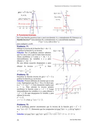 Departamento de Matemáticas. Universidad de Sonora
José Luis Díaz Gómez26
8. Funciones Inversas.
Sea f una función inyectiva (uno a uno) con dominio A y contradominio B. Entonces su
función inversa f-1
tiene dominio B y contradominio A y está definida mediante
f-1
(y) = x si y sólo si f(x) = y
para cualquier y en B.
Problema. 71.
Obtener la inversa de la función f(x) = -4x + 3,
y graficar la función f y su inversa.
Solución: Por el problema anterior sabemos
que f es uno a uno y por lo tanto tiene inversa.
Ahora escribimos a f como y = -4x + 3, e
intercambiamos las variables x e y para
obtener x = -4y + 3.
De esta última ecuación despejamos y para
obtener la inversa
4
3+−
=
x
y o bien
4
3
4
1
)(1
+−=−
xxf .
Problema. 72.
Encontrar la función inversa de g(x) = x3
+ 2 y
graficar la función g y su inversa.
Solución: Primero debemos de mostrar que es uno
a uno. Supongamos que f(x1) = f(x2). Es decir que,
(x1) 3
+ 2 = (x2) 3
+ 2. Esto claramente implica que
x1 = x2. Para calcular la inversa primero
escribimos la función como y = x3
+ 2. Luego
intercambiamos las variables x y y, para obtener x
= y3
+ 2. De aquí despejamos la variable y para
obtener la inversa.
y3
= x -2;
3
2−= xy o bien 31
2)( −=−
xxg .
Problema. 73.
En el problema anterior encontramos que la inversa de la función g(x) = x3
+ 2
es 31
2)( −=−
xxg . Demuestre que las compuestas (a) (gog-1
)(x) = x , y (b) (g-1
og)(x) =
x
Solución: (a) (gog-1
)(x) = g(g-1
(x)) = g(3
2−x ) = (3
2−x )3
+ 2 = x – 2 + 2 = x
 