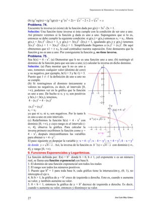 Departamento de Matemáticas. Universidad de Sonora
José Luis Díaz Gómez27
(b) (g-1
og)(x) = (g-1
(g(x)) = g-1
(x3
+ 2) = xxx ==+− 3 33 3
22
Problema. 74.
Encuentre la inversa (si existe) de la función dada por g(x) = 3x2
-2x + 1.
Solución: Una función tiene inversa si ésta cumple con la condición de ser uno a uno.
Así primero veremos si la función g dada es uno a uno. Supongamos que si lo es,
entonces se debe cumplir la siguiente condición: si g(x1) = g(x2) entonces x1 = x2. Ahora
g(x1) = 3(x1)2
-2(x1) + 1, y g(x2) = 3(x2)2
-2(x2) + 1, igualando g(x1) y g(x2) tenemos
3(x1)2
-2(x1) + 1 = 3(x2)2
-2(x2) + 1. Simplificando llegamos a (x1)2
= (x2)2
. De aquí
obtenemos que x1 = ± x2, lo cual contradice nuestra suposición. Esto demuestra que la
función g no es uno a uno. Por consiguiente la función g, no tiene inversa.
Problema. 75.
Sea h(x) = 4 - x2
. (a) Demostrar que h no es una función uno a uno; (b) restringir el
dominio de la función para que sea uno a uno; (c) calcular la inversa en dicho dominio.
Solución: (a) Para mostrar que h no es uno a
uno, tomemos cualquier valor (distinto de cero)
y su negativo, por ejemplo, h(1) = 3 y h(-1) = 3.
Puesto que 1 ≠ -1 la definición de uno a uno no
se cumple.
(b) Si restringimos el dominio únicamente a
valores no negativos, es decir, al intervalo [0,
+∞), podemos ver en la gráfica que la función
es uno a uno. De hecho si x1 y x2 son positivos
y h(x1) = h(x2), tenemos,
4 – (x1)2
= 4 – (x2)2
(x1)2
= (x2)2
x1 = x2
ya que ni x1 ni x2 son negativos. Por lo tanto h
es uno a uno en este intervalo.
(c) Redefinimos la función h(x) = 4 - x2
con
dominio [0, +∞), y cuyo rango es el intervalo (-
∞, 4], observa la gráfica. Para calcular la
inversa primero escribimos la función como y =
4 - x2
, después intercambiamos las variables
para obtener x = 4 - y2
.
El paso siguiente es despejar la variable y: x = 4 - y2
; x – 4 = -y2
; -x + 4 = y2
; 4 – x = y2
de donde xy −= 4 . Así, la inversa de la función es x(x)h −=−
41
con dominio (-∞,
4], y rango [0, +∞).
9. Funciones Exponenciales y Logarítmicas.
La función definida por: f(x) = bx
donde b > 0, b ≠ 1, yel exponente x es un número
real, se llama una función exponencial con base b.
1. El dominio de una función exponencial son todos los reales
2. El rango son todos los números positivos.
3. Puesto que b0
= 1 para toda base b, cada gráfica tiene la intersección-y, (0, 1), no
intercepta el eje x.
4. Si b > 1, la gráfica de y = bx
crece de izquierda a derecha. Esto es, cuando x aumenta
su valor, y también aumenta su valor.
5. 0 < b < 1, entonces la gráfica de y = bx
decrece de izquierda a derecha. Es decir,
cuando x aumenta su valor, entonces y disminuye su valor.
 