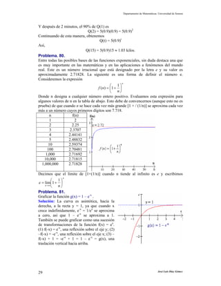 Departamento de Matemáticas. Universidad de Sonora
José Luis Díaz Gómez29
Y después de 2 minutos, el 90% de Q(1) es
Q(2) = 5(0.9)(0.9) = 5(0.9)2
Continuando de esta manera, obtenemos
Q(t) = 5(0.9)t
Así,
Q(15) = 5(0.9)15 ≈ 1.03 kilos.
Problema. 80.
Entre todas las posibles bases de las funciones exponenciales, sin duda destaca una que
es muy importante en las matemáticas y en las aplicaciones a fenómenos del mundo
real. Este es un número irracional que está designado por la letra e y su valor es
aproximadamente 2.71828. La siguiente es una forma de definir el número e.
Consideremos la expresión
n
n
nf ⎟
⎠
⎞
⎜
⎝
⎛
+=
1
1)(
Donde n designa a cualquier número entero positivo. Evaluamos esta expresión para
algunos valores de n en la tabla de abajo. Esto debe de convencernos (aunque esto no es
prueba) de que cuando n se hace cada vez más grande [1 + / (1/n)] se aproxima cada vez
más a un número cuyos primeros dígitos son 7.718.
n f(n)
1 2
2 2.25
3 2.3707
4 2.44141
5 2.48832
10 2.59374
100 2.70481
1,000 2.71692
10,000 2.71815
1,000,000 2.71828
Decimos que el límite de [1+(1/n)] cuando n tiende al infinito es e y escribimos
n
n n
e ⎟
⎠
⎞
⎜
⎝
⎛
+=
∞→
1
1lim
Problema. 81.
Graficar la función g(x) = 1 – e-x
.
Solución: La curva es asintótica, hacia la
derecha, a la recta y = 1, ya que cuando x
crece indefinidamente, e-x
= 1/ex
se aproxima
a cero, así que 1 – e-x
se aproxima a 1.
También se puede graficar como una sucesión
de transformaciones de la función f(x) = ex
.
(1) f(-x) = e-x
, una reflexión sobre el eje y; (2)
–f(-x) = -e-x
, una reflexión sobre el eje x; (3) –
f(-x) + 1 = -e-x
+ 1 = 1 – e-x
= g(x), una
traslación vertical hacia arriba.
 