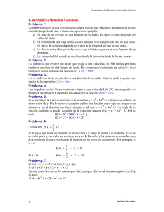 Departamento de Matemáticas. Universidad de Sonora
José Luis Díaz Gómez3
1. Definición y Notación Funcional.
Problema. 1.
La palabra función se usa con frecuencia para indicar una relación o dependencia de una
cantidad respecto de otra, estudia los siguientes ejemplos:
a) El área de un círculo es una función de su radio. Es decir el área depende del
valor del radio.
b) El volumen de una caja cúbica es una función de la longitud de uno de sus lados.
Es decir, el volumen depende del valor de la longitud de uno de sus lados.
c) La fuerza entre dos partículas con carga eléctrica opuesta es una función de su
distancia.
d) La intensidad del sonido es una función de la distancia desde la fuente sonora.
Problema. 2.
La distancia que recorre un avión que viaja a una velocidad de 500 millas por hora
(mph) es una función del tiempo de vuelo. Si s representa la distancia en millas y t es el
tiempo en horas, entonces la función es: s (t) = 500t.
Problema. 3.
La circunferencia de un círculo es una función de su radio. Esto se suele expresar por
medio de la expresión: C(r) = 2πr.
Problema. 4.
Los impulsos en las fibras nerviosas viajan a una velocidad de 293 pies/segundo. La
distancia recorrida en t segundos está dada por la función: d (t) = 293t.
Problema. 5.
Si se sustituye la x por un número en la ecuación y = x3
+ 6x2
-5, entonces se obtiene un
único valor de y. Por lo tanto la ecuación define una función cuya regla es: asigne a un
número x en el dominio un único número y tal que y = x3
+ 6x2
-5. La regla de la
función también se puede describir de la siguiente manera f(x) = x3
+ 6x2
-5. Por lo
tanto: f(0) = 03
+ 6(0)2
-5 = -5 y ,
f(2) = 23
+ 6(2)2
-5 = 27
Problema. 6.
La función 7
2
)( +=
x
xf
es la regla que toma un número, lo divide por 2 y luego le suma 7 al cociente. Si se da
un valor para x, ese valor se sustituye en x en la fórmula, y la ecuación se resuelve para
f(x), entonces estamos evaluando la función en un valor de su dominio. Por ejemplo, si
x = 4,
4
(4) 7 9
2
f = + =
Si x = 6,
6
(6) 7 10
2
f = + =
Problema. 7.
Si f(x) = x2
+ x -2. Calcular f(-x) y –f(x).
f(-x) = (-x)2
+ (-x) -2 = x2
- x -2
En este caso f (-x) no es lo mismo que –f(x), porque –f(x) es el número negativo de f(x),
es decir
-f(x) = -(x2
+ x -2) = -x2
- x +2
 