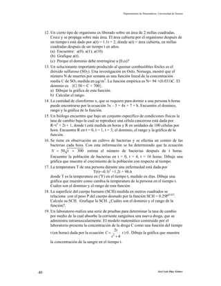 Departamento de Matemáticas. Universidad de Sonora
José Luis Díaz Gómez40
12. Un cierto tipo de organismo es liberado sobre un área de 2 millas cuadradas.
Crece y se propaga sobre más área. El área cubierta por el organismo después de
un tiempo t está dado por a(t) = 1.1t + 2; donde a(t) = área cubierta, en millas
cuadradas después de un tiempo t en años.
(a) Encuentre: a(0), a(1), a(10).
(b) Grafique a(t).
(c) Porque el dominio debe restringirse a [0,α)?
13. Un solucionante importante producido al quemar combustibles fósiles es el
dióxido sulfuroso (SO2). Una investigación en Oslo, Noruega, mostró que el
número N de muertes por semana es una función lineal de la concentración
media C de SO2 medida en µg/m3
. La función empírica es N= 94 +(0.031)C. El
dominio es {C| 50 < C < 700}.
a) Dibujar la gráfica de esta función.
b) Calcular el rango.
14. La cantidad de cloroformo x, que se requiere para dormir a una persona h horas
puede encontrarse por la ecuación 3x – 5 = 4x + 7 + h. Encuentre el dominio,
rango y la gráfica de la función.
15. Un biólogo encuentra que bajo un conjunto específico de condiciones físicas la
tasa de cambio bajo la cual se reproduce una célula cancerosa está dada por
R=t2
+ 2t + 1, donde t está medida en horas y R en unidades de 100 células por
hora. Encuentre R en t = 0, t = 1, t = 3; el dominio, el rango y la gráfica de la
función.
16. Se tiene en observación un cultivo de bacterias y se efectúa un conteo de las
bacterias cada hora. Con esta información se ha determinado que la ecuación
50 300N t= + estima el número de bacterias después de t horas.
Encuentre la población de bacterias en t = 0, t = 4, t = 16 horas. Dibuje una
gráfica que muestre el crecimiento de la población con respecto al tiempo.
17. La temperatura T de una persona durante una enfermedad está dada por
T(t)=-0.1t2
+1.2t + 98.6
donde T es la temperatura en (o
F) en el tiempo t, medido en días. Dibuje una
gráfica que muestre como cambia la temperatura de la persona en el tiempo t.
Cuáles son el dominio y el rango de esta función.
18. La superficie del cuerpo humano (SCH) medida en metros cuadrados se
relaciona con el peso P del cuerpo desnudo por la función SCH = 0.29P0.425
.
Calcule su SCH. Grafique la SCH. ¿Cuáles son el dominio y el rango de la
función?.
19. Un laboratorio realiza una serie de pruebas para determinar la tasa de cambio
por medio de la cual absorbe la corriente sanguínea una nueva droga, que se
administra intramuscularmente. El modelo matemático construido por el
laboratorio presenta la concentración de la droga C como una función del tiempo
t (en horas) dada por la ecuación 0
4
2
2
≥
+
= t
t
t
C . Dibuje la gráfica que muestra
la concentración de la sangre en el tiempo t.
 