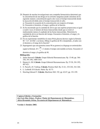 Departamento de Matemáticas. Universidad de Sonora
José Luis Díaz Gómez41
20. Después de muchas investigaciones una compañía farmacéutica determinó que
la concentración de una droga en la corriente sanguínea puede calcularse de la
siguiente manera: concentración igual a dos veces el tiempo transcurrido desde
la inyección dividido entre el tiempo transcurrido al cubo.
a) Encuentre la ecuación de la concentración con respecto al tiempo.
b) Encuentre el dominio, el rango y gráfica de la función.
21. Se ha encontrado que la cantidad de alivio que una aspirina proporciona es igual
a cuatro veces el número de horas transcurridas desde que se tomó el
medicamento menos el cuadrado de las horas transcurridas. Determine la
cantidad de alivio en función del tiempo. Encuentre el dominio, el rango y la
gráfica de la función.
22. En un experimento metabólico la masa M de glucosa decrece según la fórmula
M = 4.5 –(0.30)t2
, t en horas. Dibuje la gráfica de M e interprétala. ¿Cuáles son
el dominio y el rango de la función?
23. Supongamos que una proteína (masa M en gramos) se disgrega en aminoácidos
según la fórmula 2
28
+=
t
M donde el tiempo está medido en horas. Encuentre el
dominio el rango y la gráfica de M.
Bibliografía:
1. James Steward. Cálculo. Grupo Editorial Iberoamericana. Pp. 13-48, pp. 346-
350, 391-396, 1009-1018
2. Dennis G. Zill. Cálculo. Grupo Editorial Iberoamericana. Pp. 27-58, 381-395,
407-421.
3. E. Purcell y D. Varberg. Cálculo. Prentice Hall. Pp. 21-61, 335-342, 361-368.
4. L. Leithold. El Cálculo. Harla. Pp. 42-73.
5. Dowling Edward T. Cálculo. MacGraw Hill. 192. pp. 62-67, pp. 191-199.
Captura Edición y Formación:
José Luis Díaz Gómez. Profesor Titular del Departamento de Matemáticas.
Alicia Hernández Ochoa. Secretaria del Departamento de Matemáticas.
Versión 1. Octubre 2003.
 