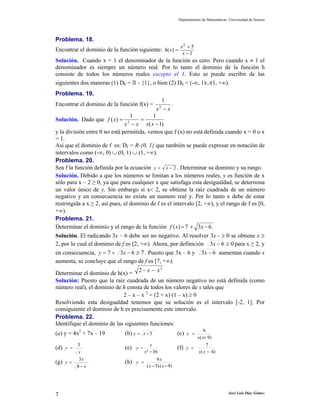 Departamento de Matemáticas. Universidad de Sonora
José Luis Díaz Gómez7
Problema. 18.
Encontrar el dominio de la función siguiente:
2 5
( )
1
x
h x
x
+
=
−
Solución. Cuando x = 1 el denominador de la función es cero. Pero cuando x ≠ 1 el
denominador es siempre un número real. Por lo tanto el dominio de la función h
consiste de todos los números reales excepto el 1. Esto se puede escribir de las
siguientes dos maneras (1) Dh = R - {1}, o bien (2) Dh = (-∞, 1)∪(1, +∞).
Problema. 19.
Encontrar el dominio de la función f(x) =
xx −2
1
.
Solución. Dado que
)1(
11
)( 2
−
=
−
=
xxxx
xf
y la división entre 0 no está permitida, vemos que f (x) no está definida cuando x = 0 o x
= 1.
Así que el dominio de f es: Df = R-{0, 1} que también se puede expresar en notación de
intervalos como (-∞, 0) ∪ (0, 1) ∪ (1, +∞).
Problema. 20.
Sea f la función definida por la ecuación 2y x= − . Determinar su dominio y su rango.
Solución. Debido a que los números se limitan a los números reales, y es función de x
sólo para x – 2 ≥ 0, ya que para cualquier x que satisfaga esta desigualdad, se determina
un valor único de y. Sin embargo si x< 2, se obtiene la raíz cuadrada de un número
negativo y en consecuencia no existe un numero real y. Por lo tanto x debe de estar
restringida a x ≥ 2, así pues, el dominio de f es el intervalo [2, +∞), y el rango de f es [0,
+∞).
Problema. 21.
Determinar el dominio y el rango de la función .637)( −+= xxf
Solución. El radicando 3x – 6 debe ser no negativo. Al resolver 3x - ≥ 0 se obtiene x ≥
2, por lo cual el dominio de f es [2, +∞). Ahora, por definición 063 ≥−x para x ≥ 2, y
en consecuencia, 7637 ≥−+= xy . Puesto que 3x – 6 y 63 −x aumentan cuando x
aumenta, se concluye que el rango de f es [7, +∞).
Determinar el dominio de h(x) =
2
2 xx −−
Solución: Puesto que la raíz cuadrada de un número negativo no está definida (como
número real), el dominio de h consta de todos los valores de x tales que
2 – x – x 2
= (2 + x) (1 – x) ≥ 0
Resolviendo esta desigualdad tenemos que su solución es el intervalo [-2, 1]. Por
consiguiente el dominio de h es precisamente este intervalo.
Problema. 22.
Identifique el dominio de las siguientes funciones:
(a) y = 4x2
+ 7x – 19 (b) 5−= ty (c)
)9(
6
+
=
xx
y
(d)
x
y
5
= (e)
36² −
=
x
x
y (f)
)4(
7
−
=
xx
y
(g)
x
x
y
−
=
8
3
(h)
)9()5(
6
−−
=
xx
x
y
 