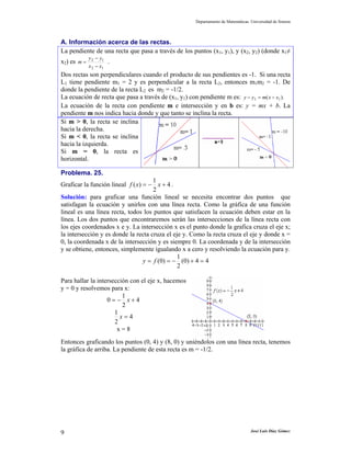 Departamento de Matemáticas. Universidad de Sonora
José Luis Díaz Gómez9
A. Información acerca de las rectas.
La pendiente de una recta que pasa a través de los puntos (x1, y1), y (x2, y2) (donde x1≠
x2) es
12
12
xx
yy
m
−
−
= .
Dos rectas son perpendiculares cuando el producto de sus pendientes es -1. Si una recta
L1 tiene pendiente m1 = 2 y es perpendicular a la recta L2, entonces m1m2 = -1. De
donde la pendiente de la recta L2 es m2 = -1/2.
La ecuación de recta que pasa a través de (x1, y1) con pendiente m es: ).( 11 xxmyy −=−
La ecuación de la recta con pendiente m e intersección y en b es: y = mx + b. La
pendiente m nos indica hacia donde y que tanto se inclina la recta.
Si m > 0, la recta se inclina
hacia la derecha.
Si m < 0, la recta se inclina
hacia la izquierda.
Si m = 0, la recta es
horizontal.
Problema. 25.
Graficar la función lineal 4
2
1
)( +−= xxf .
Solución: para graficar una función lineal se necesita encontrar dos puntos que
satisfagan la ecuación y unirlos con una línea recta. Como la gráfica de una función
lineal es una línea recta, todos los puntos que satisfacen la ecuación deben estar en la
línea. Los dos puntos que encontraremos serán las intersecciones de la línea recta con
los ejes coordenados x e y. La intersección x es el punto donde la grafica cruza el eje x;
la intersección y es donde la recta cruza el eje y. Como la recta cruza el eje y donde x =
0, la coordenada x de la intersección y es siempre 0. La coordenada y de la intersección
y se obtiene, entonces, simplemente igualando x a cero y resolviendo la ecuación para y.
44)0(
2
1
)0( =+−== fy
Para hallar la intersección con el eje x, hacemos
y = 0 y resolvemos para x:
4
2
1
0 +−= x
4
2
1
=x
x = 8
Entonces graficando los puntos (0, 4) y (8, 0) y uniéndolos con una línea recta, tenemos
la gráfica de arriba. La pendiente de esta recta es m = -1/2.
 