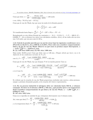 Ex-ayudante alumno: Ariel R. Guerrero, 2008. Baja de Internet esta resolución en http://arielrgh.googlepages.com


                       PV       40 atm · 5,0 L
Como gas ideal, n =       =                       = 4,06 moles
                       RT   0,08206 mol·K · 600 K
                                     atm·L

o sea, 4,06 g · 78,112 g/mol = 317,2 g.
Como gas de van der Waals, hay que sacar los moles de la fórmula general:

                                                n2 a
                                           P+          (V − nb) = nRT
                                                V2

                                ab 3      a
Tú transfórmala hasta llegar a:     n − n2 − (RT + P b) n − P V = 0
                                V2        V
Reemplazando en esta última fórmula las constantes a = 18; b = 0,1154; Vc = 5; Tc = 600,15; R =
0,08206; P = 40, se obtienen tres raíces (con calculadora cientíﬁca, obvio), de las cuales sólo nos sirve
una: 5,45 moles, que son poco más de 425 g.

1.13. Calcule la presión ejercida por un mol de eteno bajo las siguientes condiciones: (a) a
273,15 K en 22,414 L, (b) a 1000 K en 0,100 L. Para cada caso considere comportamiento
ideal y de gas de van der Waals. Observe en qué casos se produce mayor discrepancia. a
          2
= 4,471 Lmol2 b = 0,05714 L/mol.
            ·atm

R: (a) 1,00 atm; 0,995 atm) (b) 821 atm; 1468 atm
Masa molar: 28,053 g/mol. Como gas ideal, caso a) 1,00 atm. (Ningún cálculo que hacer; esa es la
deﬁnición de las condiciones normales de P y T )
               nRT   1 mol · 0,08206 mol·K · 1000 K
                                     atm·L
caso b), P =       =                                ≈ 821 atm
                V                0,100 L
Como gas de van der Waals, hay que despejar P de la ecuación general. Caso a):
                                                                                         2
           nRT    n2 a 1 mol · 0,08206 mol·K · 273,15 K 1 mol2 · 4,471 Lmol2
                                       atm·L                             ·atm
      P =        − 2 =                                 −                      = 0,994 atm
          V − nb  V     22,414 L − 1 mol · 0,05714 mol
                                                    L
                                                            22,4142 L2

y en el caso b),
                                                                                         2
              nRT    n2 a 1 mol · 0,08206 mol·K · 1000 K 1 mol2 · 4,471 Lmol2
                                          atm·L                           ·atm
       P =          − 2 =                               −                      = 1468 atm
             V − nb  V      0,1 L − 1 mol · 0,05714 mol
                                                     L
                                                               0,12 L2

Es evidente que la ecuación de van der Waals proporciona resultados más exactos a altas presiones,
aunque a presiones demasiado grandes, ni la ecuación del virial es representativa.

1.14. En un proceso industrial el nitrógeno debe ser calentado hasta 500 K, a volumen
constante. Si entra en el sistema a 300 K y 100 atm, ¿qué presión ejerce a la temperatura
                                                                                2
ﬁnal? Considere comportamiento de gas ideal y de van der Waals. a = 1,390 Lmol2 , b =
                                                                                  ·atm

0,03913 L/mol.
R: 167 atm; 183,5 atm.
Como no se especiﬁca la cantidad de gas, trabajamos directamente con el volumen molar.
                         RT     0,08206 mol·K · 300 K
                                        atm·L
Así, como gas ideal, V =     =                                 L
                                                      = 0,246 mol
                          P           100 atm
                             RT     0,08206 mol·K · 500 K
                                             atm·L
y a la temperatura ﬁnal, P =      =               L
                                                          ≈ 167 atm
                              V           0,246 mol

                                                        10
 