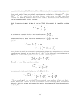 Ex-ayudante alumno: Ariel R. Guerrero, 2008. Baja de Internet esta resolución en http://arielrgh.googlepages.com

                                                                                                                        3
Como gas de van der Waals, de despejar la ecuación general, resulta (haz tú el despeje): P V − (P b +
      2
RT )V + aV − ab = 0, y al resolver la ecuación cúbica, el volumen molar es de 0,236 L/mol. Otra
opción es usar el método iterativo; se llega al mismo resultado. Reemplazando en la fórmula general,
con las condiciones ﬁnales, obtengo 183,3 atm.


1.15. Demuestre que para un gas de van der Waals el coeﬁciente de expansión térmica
es:
                                          R
                               α=
                                          a   2ab
                                    PV −    − 2
                                          V   V

                                                                                              1           ∂V
El coeﬁciente de expansión térmica α está deﬁnido como: α =
                                                                                              V           ∂T   P

                                                                                                  a
Para un gas de van der Waals, la ecuación de estado es:                               P+              2    V − b = RT
                                                                                              V
y de ella,
                                           a  ab
                          PV − Pb +          − 2             = RT
                                           V  V
                                                                  1                                       a  ab
                                                     T       =            PV − Pb +                         − 2
                                                                  R                                       V  V
Como sabemos, la presión, la temperatura y el volumen son variables; una de estas variables la podemos
considerar como función de las otras dos, es decir, V = V (T,P ). Así, al derivar la temperatura respecto
del volumen, considerando la presión constante, se obtiene la derivada parcial:

                                           ∂T                1                a            2ab
                                                      =          P−               2   −           3
                                           ∂V    P           R                V               V
Elevando a −1 esta última expresión, se obtiene:

                                               ∂V                          R
                                                             =
                                               ∂T                         a               2ab
                                                         P       P−           2   −           3
                                                                          V               V
y reemplazando esta última derivada parcial en la deﬁnición de α:

                            1    ∂V             1                  R                                      R
                      α=                   =      ·                                           =
                            V    ∂T             V                 a           2ab                         a 2ab
                                       P                 P−           2   −           3
                                                                                                      PV − − 2
                                                                 V            V                           V V
“Colorín colorado, queda esto demostrado”. He presentado la forma más fome de hacer esta demos-
tración. Sin embargo, hay veces en que no se puede llegar y hacer este despeje, luego es conveniente
aprender a hacer este ejercicio determinando directamente la derivada parcial pedida, utilizando deri-
vación implícita.




                                                                 11
 