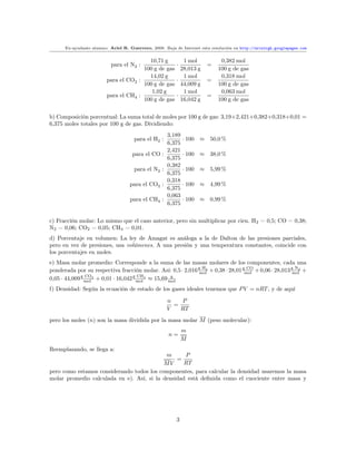 Ex-ayudante alumno: Ariel R. Guerrero, 2008. Baja de Internet esta resolución en http://arielrgh.googlepages.com


                                         10,71 g            1 mol            0,382 mol
                           para el N2 :                  ·             =
                                       100 g de gas        28,013 g         100 g de gas
                                         14,02 g            1 mol            0,318 mol
                         para el CO2 :                   ·             =
                                       100 g de gas        44,009 g         100 g de gas
                                          1,02 g            1 mol            0,063 mol
                         para el CH4 :                   ·             =
                                       100 g de gas        16,042 g         100 g de gas


b) Composición porcentual: La suma total de moles por 100 g de gas: 3,19+2,421+0,382+0,318+0,01 =
6,375 moles totales por 100 g de gas. Dividiendo:
                                                     3,189
                                     para el H2 :            · 100   ≈ 50,0 %
                                                     6,375
                                                     2,421
                                     para el CO :            · 100   ≈ 38,0 %
                                                     6,375
                                                     0,382
                                     para el N2 :            · 100   ≈ 5,99 %
                                                     6,375
                                                     0,318
                                   para el CO2 :             · 100   ≈ 4,99 %
                                                     6,375
                                                     0,063
                                    para el CH4 :            · 100   ≈ 0,99 %
                                                     6,375


c) Fracción molar: Lo mismo que el caso anterior, pero sin multiplicar por cien. H2 = 0,5; CO = 0,38;
N2 = 0,06; CO2 = 0,05; CH4 = 0,01.
d) Porcentaje en volumen: La ley de Amagat es análoga a la de Dalton de las presiones parciales,
pero en vez de presiones, usa volúmenes. A una presión y una temperatura constantes, coincide con
los porcentajes en moles.
e) Masa molar promedio: Corresponde a la suma de las masas molares de los componentes, cada una
ponderada por su respectiva fracción molar. Así: 0,5 · 2,016 g H2 + 0,38 · 28,01 gmol + 0,06 · 28,013 g N2 +
                                                             mol
                                                                                   CO
                                                                                                      mol
0,05 · 44,009 g mol 2 + 0,01 · 16,042 g mol 4 ≈ 15,69 mol
                CO                      CH             g


f) Densidad: Según la ecuación de estado de los gases ideales tenemos que P V = nRT , y de aquí

                                                     n   P
                                                       =
                                                     V   RT
pero los moles (n) son la masa dividida por la masa molar M (peso molecular):
                                                             m
                                                     n=
                                                             M
Reemplazando, se llega a:
                                            m      P
                                                =
                                           MV     RT
pero como estamos considerando todos los componentes, para calcular la densidad usaremos la masa
molar promedio calculada en e). Así, si la densidad está deﬁnida como el cuociente entre masa y




                                                         3
 
