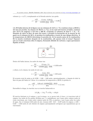 Ex-ayudante alumno: Ariel R. Guerrero, 2008. Baja de Internet esta resolución en http://arielrgh.googlepages.com


volumen (ρ = m/V ), reemplazando en la fórmula anterior nos queda:

                                      PM     1,5 atm · 15,69 mol
                                                              g
                                                                         g
                                ρ=       =                       = 0,426
                                      RT   0,08206 mol·K · 400 K
                                                    atm·L                L


1.3. El balón interno de la ﬁgura con un volumen de 5,0 L (= V1 ) contiene etano a 293 K y
2,5 atm de presión. La cámara de 30,0 L (= V2 ), en la cual está inserto el balón, contiene
aire (21 % de oxígeno) a 2,0 atm y 293 K, ocupando el volumen de 25,0 L = V2 − V1 .
Después de abrir la llave de paso del etano y permitir la formación de la mezcla de los
gases en el volumen de 30 L, se produce la combustión a través de una chispa eléctrica. A
la temperatura de 293 K determinar la presión de: A) la mezcla antes de la combustión;
B) la mezcla resultante después de la combustión. ¿Se quema todo el etano? Suponer
que en el aire reacciona sólo el oxígeno, formando dióxido de carbono y agua (permanece
líquida al ﬁnal)




Dentro del balón interno, los moles de etano son:
                                     PV       2,5 atm · 5 L
                              n=        =          atm·L
                                                               = 0,520 moles
                                     RT   0,08206 mol·K · 293K

y afuera, en la cámara, los moles de aire son:
                                     PV       2 atm · 25 L
                                n=      =         atm·L
                                                               = 2,08 moles
                                     RT   0,08206 mol·K · 293K

El recuento total de moles es de 0,520 + 2,08 = 2,60 moles, aproximadamente, y después de abrir la
llave de paso del balón de 5 litros, si se mantiene la temperatura a 293 K, la presión es:

                                nRT   2,60 mol · 0,08206 mol·K · 293 K
                                                         atm·L
                          P =       =                                  ≈ 2,1 atm
                                 V                  30 L
Encendida la chispa, la reacción con su ecuación balanceada es:

                                                         ∆
                                      2 C2 H6 + 7 O2 → 4 CO2 + 6 H2 O

El reactivo limitante es el oxígeno, y por lo mismo, no se quema todo el etano, y sí reacciona todo el
oxígeno. Los moles de O2 pueden dividirse por 7 y multiplicarse: por 2 para saber cuántos moles de
etano reaccionan, por 4 para saber cuántos moles de CO2 se generan, y por 6 para saber los moles
de agua. Así, si teníamos 2,08 moles de aire, tenemos 2,08 · 0,21 = 0,437 moles de oxígeno, y 2,08 −
0,437 = 1,643 moles de aire distinto de oxígeno (principalmente nitrógeno) que supondremos que no
reaccionará.


                                                         4
 