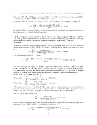 Ex-ayudante alumno: Ariel R. Guerrero, 2008. Baja de Internet esta resolución en http://arielrgh.googlepages.com


Entonces: 0,437 / 7 = 0,0624 y se consumen 0,0624 · 2 = 0,125 moles de etano, y se generan 0,0624 ·
4 = 0,250 moles de CO2 y 0,0624 · 6 = 0,374 moles de agua.
El recuento total de moles es: 1,643 (aire) + (0,52 − 0,125) (etano) + 0,25 (CO2 ) = 2,288 y así:

                               nRT   2,288 mol · 0,08206 mol·K · 293 K
                                                         atm·L
                         P =       =                                   ≈ 1,8 atm
                                V                   30 L
El agua a 293 K y 1,8 atm es líquida, y de un volumen pequeño comparada con la cámara, por eso no
la consideramos en el cálculo ﬁnal de la presión.


1.4. Se recoge una cierta cantidad de nitrógeno bajo agua ocupando 200 mL a 20     y
745 torr. ¿Cuál es el volumen en condiciones normales del mismo gas anhidro? Suponga
comportamiento ideal. La presión de vapor del agua a 20 es de 17,54 torr.
R: 178 mL
Asumiendo un sistema binario (sólo nitrógeno y agua), si la presión total es de 745 torr, la presión
parcial del nitrógeno es de 745 − 17,54 = 727,5 torr = 0,96 atm (ley de Dalton), y el número de moles
es:
                            PV          0,96 atm · 0,2 L
                       n=       =                           = 7,96 × 10−3 moles
                            RT     0,08206 mol·K · 293,15 K
                                            atm·L


y en condiciones normales (0 ; 1 atm):

                   nRT   7,96 × 10−3 moles · 0,08206         atm·L
                                                                     · 273,15 K
            V =        =                                     mol·K
                                                                                  = 0,178 L = 178 mL
                    P                       1 atm


1.5. En un tanque de capacidad de 50 L se mezclan 30 L de CO medidos a 3,0 atm y 40 L
de H2 medidos a 5,0 atm. Se abre la válvula dejando escapar al exterior 30 L medidos
a la presión de 1,0 atm. La temperatura se mantiene siempre a 25 . Calcule la presión
ﬁnal en el tanque y su composición volumétrica. Suponga comportamiento ideal.
R: 5,2 atm ; 31 % CO y 69 % H2 v/v
                   PV         3 atm · 30 L
Para el CO: n =       =                          ≈ 3,68 moles
                   RT   0,08206 mol·K · 298,15 K
                                atm·L


                   PV         5 atm · 40 L
Para el H2 : n =      =                          ≈ 8,18 moles
                   RT   0,08206 mol·K · 298,15 K
                                atm·L


Y la suma es 3,68 + 8,18 = 11,86 moles. La composición en volumen es proporcional a la fracción
molar (ley de Amagat), y así se tiene que los porcentajes son: (3,68/11,86) · 100 = 31 % para el CO y
(8,18/11,86) · 100 = 69 % para el H2 . Es la misma composición del gas de salida.
Los 30 L que se dejan escapar son:
                                  PV         1 atm · 30 L
                             n=      =                          ≈ 1,23 moles
                                  RT   0,08206 mol·K · 298,15 K
                                               atm·L


que corresponden a la mezcla de gases. Restando de los moles totales iniciales, se tiene que los moles
ﬁnales son: 11,86 − 1,23 = 10,63, y en términos de presión eso es:

                             nRT   10,63 mol · 0,08206 mol·K · 298,15 K
                                                       atm·L
                       P =       =                                      ≈ 5,20 atm
                              V                    50 L

                                                         5
 
