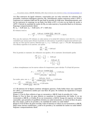 Ex-ayudante alumno: Ariel R. Guerrero, 2008. Baja de Internet esta resolución en http://arielrgh.googlepages.com


1.6. Dos matraces de igual volumen, conectados por un tubo estrecho de volumen des-
preciable, contienen hidrógeno gaseoso, H2 . Inicialmente ambos matraces están a 27 y
contienen en conjunto 0,80 mol de gas bajo la presión de 0,60 atm. Simultáneamente uno
de los matraces se sumerge en un baño con hielo a 0 y el otro en un baño de aceite a
127 . Calcule la cantidad de moles de H2 en cada matraz y la presión ﬁnal en el sistema.
Suponga comportamiento ideal.
R: na = 0,48 mol, nb = 0,32 mol y P = 0,65 atm
El volumen total es:

                               nRT   0,80 mol · 0,08206 mol·K · 300,15 K
                                                         atm·L
                         V =       =                                     = 32,8 L
                                P                  0,6 atm

Pero son dos matraces. El volumen en cada matraz es la mitad del volumen total (16,4 L), y es esta
cantidad la que usamos para obtener la presión en cada matraz. La presión es igual en los matraces por-
que hay un tubo que los conecta. Sabemos que: n1 + n2 = 0,80 mol, y que n = P V /RT . Reemplazando
esta última expresión en la anterior, nos queda:
                                            PV    PV
                                                +     = 0,80 mol
                                            RT1   RT2
Pero la presión es constante, los volúmenes son iguales y R es constante; factorizando queda:

                                    PV     1    1
                                              +           =    0,80 mol
                                     R     T1   T2
                                                                0,80 mol · R
                                                     P    =
                                                                    1     1
                                                               V      +
                                                                   T1    T2

y ahora reemplazamos con los nuevos valores de temperatura, para calcular P al ﬁnal del proceso:

                                       0,80 mol · 0,08206 mol·K
                                                          atm·L
                             P =                                          ≈ 0,65 atm
                                                1            1
                                   16,24 L            +
                                            273,15 K 400,15 K

                          PV         0,65 atm · 16,4 L
Los moles, pues, son: n1 =    =                           ≈ 0,48 moles
                          RT     0,08206 mol·K · 273,15 K
                                          atm·L

       PV       0,65 atm · 16,4 L
y n2 =    =                           ≈ 0,32 moles
       RT   0,08206 mol·K · 400,15 K
                     atm·L



1.7. El sistema de la ﬁgura contiene nitrógeno gaseoso. Cada balón tiene una capacidad
de 1,00 L y permanecen unidos por una llave de paso. Se realizan las siguientes 3 etapas
consecutivas:
Etapa 1: Con la llave abierta el gas se encuentra a 290 K bajo la presión de 1 atm.
Etapa 2: Con la llave de paso abierta se mantiene la temperatura del balón A en un
termostato a 290 K y el balón B en un termostato a 348 K. Luego de esperar un tiempo
razonable, que permita el equilibrio térmico en cada termostato, se cierra la llave de paso.
En esta etapa ¿cuál es la presión y la cantidad de moles en cada balón?
Etapa 3: Con la llave de paso cerrada, todo el sistema se coloca en un termostato a 320 K.
Bajo estas nuevas condiciones, ¿cuál es la presión y la cantidad de moles en cada balón?
Suponer comportamiento ideal.


                                                         6
 