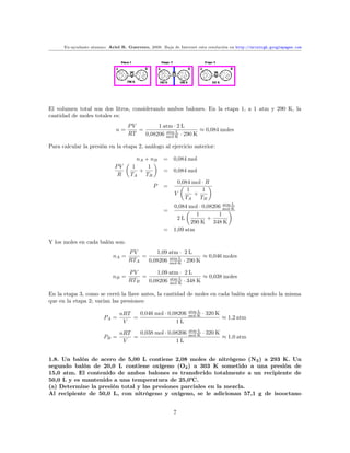 Ex-ayudante alumno: Ariel R. Guerrero, 2008. Baja de Internet esta resolución en http://arielrgh.googlepages.com




El volumen total son dos litros, considerando ambos balones. En la etapa 1, a 1 atm y 290 K, la
cantidad de moles totales es:
                                    PV        1 atm · 2 L
                              n=       =                       ≈ 0,084 moles
                                    RT   0,08206 mol·K · 290 K
                                                 atm·L


Para calcular la presión en la etapa 2, análogo al ejercicio anterior:

                                        nA + nB     =    0,084 mol
                             PV       1     1
                                         +          =    0,084 mol
                              R      TA    TB
                                                           0,084 mol · R
                                                P   =
                                                               1     1
                                                          V      +
                                                              TA    TB
                                                         0,084 mol · 0,08206 mol·K
                                                                             atm·L
                                                    =
                                                                  1        1
                                                          2L           +
                                                                290 K 348 K
                                                    =    1,09 atm

Y los moles en cada balón son:
                                    PV       1,09 atm · 2 L
                             nA =       =                       ≈ 0,046 moles
                                    RTA   0,08206 mol·K · 290 K
                                                  atm·L


                                    PV       1,09 atm · 2 L
                            nB =        =                       ≈ 0,038 moles
                                    RTB   0,08206 mol·K · 348 K
                                                  atm·L


En la etapa 3, como se cerró la llave antes, la cantidad de moles en cada balón sigue siendo la misma
que en la etapa 2; varían las presiones:

                                nRT   0,046 mol · 0,08206       atm·L
                                                                        · 320 K
                        PA =        =                           mol·K
                                                                                  ≈ 1,2 atm
                                 V                   1L

                                nRT   0,038 mol · 0,08206       atm·L
                                                                        · 320 K
                        PB =        =                           mol·K
                                                                                  ≈ 1,0 atm
                                 V                   1L


1.8. Un balón de acero de 5,00 L contiene 2,08 moles de nitrógeno (N2 ) a 293 K. Un
segundo balón de 20,0 L contiene oxígeno (O2 ) a 303 K sometido a una presión de
15,0 atm. El contenido de ambos balones es transferido totalmente a un recipiente de
50,0 L y es mantenido a una temperatura de 25,0 .
(a) Determine la presión total y las presiones parciales en la mezcla.
Al recipiente de 50,0 L, con nitrógeno y oxígeno, se le adicionan 57,1 g de isooctano


                                                         7
 