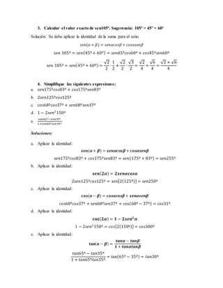 3. Calcular el valor exacto de sen105º. Sugerencia: 105º = 45º + 60º
Solución: Se debe aplicar la identidad de la suma para el seno.
𝑠𝑒𝑛(𝛼 + 𝛽) = 𝑠𝑒𝑛𝛼𝑐𝑜𝑠𝛽+ 𝑐𝑜𝑠𝛼𝑠𝑒𝑛𝛽
𝑠𝑒𝑛 105º = 𝑠𝑒𝑛(45º+ 60º) = 𝑠𝑒𝑛45º𝑐𝑜𝑠60º + 𝑐𝑜𝑠45º𝑠𝑒𝑛60º
𝑠𝑒𝑛 105º = 𝑠𝑒𝑛(45º + 60º) =
√2
2
∙
1
2
+
√2
2
∙
√3
2
=
√2
4
+
√6
4
=
√2 + √6
4
4. Simplifique las siguientes expresiones:
a. 𝑠𝑒𝑛175º𝑐𝑜𝑠83º + 𝑐𝑜𝑠175º𝑠𝑒𝑛83º
b. 2𝑠𝑒𝑛125º𝑐𝑜𝑠125º
c. 𝑐𝑜𝑠68º𝑐𝑜𝑠37º + 𝑠𝑒𝑛68º𝑠𝑒𝑛37º
d. 1 − 2𝑠𝑒𝑛2
150º
e.
𝑡𝑎𝑛65º−𝑡𝑎𝑛35º
1+𝑡𝑎𝑛65º𝑡𝑎𝑛35º
Soluciones:
a. Aplicar la identidad:
𝒔𝒆𝒏(𝜶+ 𝜷) = 𝒔𝒆𝒏𝜶𝒄𝒐𝒔𝜷+ 𝒄𝒐𝒔𝜶𝒔𝒆𝒏𝜷
𝑠𝑒𝑛175º𝑐𝑜𝑠83º + 𝑐𝑜𝑠175º𝑠𝑒𝑛83º = 𝑠𝑒𝑛(175º + 83º) = 𝑠𝑒𝑛255º
b. Aplicar la identidad:
𝒔𝒆𝒏( 𝟐𝜶) = 𝟐𝒔𝒆𝒏𝜶𝒄𝒐𝒔𝜶
2𝑠𝑒𝑛125º𝑐𝑜𝑠125º = 𝑠𝑒𝑛[2(125º)] = 𝑠𝑒𝑛250º
c. Aplicar la identidad:
𝒄𝒐𝒔(𝜶− 𝜷) = 𝒄𝒐𝒔𝜶𝒄𝒐𝒔𝜷+ 𝒔𝒆𝒏𝜶𝒔𝒆𝒏𝜷
𝑐𝑜𝑠68º𝑐𝑜𝑠37º + 𝑠𝑒𝑛68º𝑠𝑒𝑛37º = cos(68º− 37º) = 𝑐𝑜𝑠31º
d. Aplicar la identidad:
𝐜𝐨𝐬( 𝟐𝜶) = 𝟏 − 𝟐𝒔𝒆𝒏 𝟐
𝜶
1 − 2𝑠𝑒𝑛2
150º = 𝑐𝑜𝑠[2(150º)] = 𝑐𝑜𝑠300º
e. Aplicar la identidad:
𝐭𝐚𝐧( 𝜶 − 𝜷) =
𝒕𝒂𝒏𝜶 − 𝒕𝒂𝒏𝜷
𝟏 + 𝒕𝒂𝒏𝜶𝒕𝒂𝒏𝜷
𝑡𝑎𝑛65º − 𝑡𝑎𝑛35º
1 + 𝑡𝑎𝑛65º𝑡𝑎𝑛35º
= tan(65º − 35º) = 𝑡𝑎𝑛30º
 