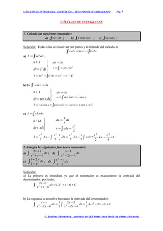 CÁLCULO DE INTEGRALES.- EJERCICIOS .- SEGUNDO DE BACHILLERATO Pág. 1
CÁLCULO DE INTEGRALES
1.-Calcula las siguientes integrales:
a) ∫ dxxex
; b) ∫ xdxx sen ; c) ∫xLxdx ;
Solución: Todas ellas se resuelven por partes y la fórmula del método es
∫ ∫−= duvvudvu ...
a) ∫= dxxeI x
.




=
=
dxedv
xu
x
. ∫ ==
=
xx
edxev
dxdu
∫ −=−= xxxx
exedxexeI +C
b) I= ∫ dxxx .sen



=
=
dxxdv
xu
.sen ∫ −==
=
xxdxv
dxdu
cossen
CxxxxdxxxI ++−=+−= ∫ sencoscoscos
c) ∫= xLxdxI



=
=
xdxdv
Lxu
∫ ==
=
2
1
2
x
xdxv
dx
x
du
∫ ∫−=−= xdxLx
x
dx
x
x
Lx
x
I
2
1
.
2
.
1
.
2
.
2
222
=
x
Lx
x
C
2 2
2 4
. − +
2.-Integra las siguientes funciones racionales:
a) ∫ −+
+
dx
xx
x
6
12
2 ; b) ∫ −−
−
dx
xx
x
62
1
2
c) ∫ +
+
dx
x
x
2
1
21
; d) ∫ −
+
dx
x
x
1
12
Solución:
a) La primera es inmediata ya que el numerador es exactamente la derivada del
denominador, por tanto,
∫ +−+=
−+
+
CxxLdx
xx
x
6
6
12 2
2
b) La segunda se resuelve buscando la derivada del denominador:
∫ ∫ +−−=
−−
−
=
−−
−
CxxLdx
xx
x
dx
xx
x
62.
2
1
62
22
2
1
62
1 2
22
F. Sánchez Fernández, profesor del IES Poeta Paco Mollà de Petrer (Alicante)
 