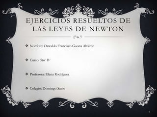 EJERCICIOS RESUELTOS DE
 LAS LEYES DE NEWTON

 Nombre: Oswaldo Francisco Gaona Alvarez


 Curso: 5to¨ B¨


 Profesora: Elena Rodríguez


 Colegio: Domingo Savio




                                            1
 