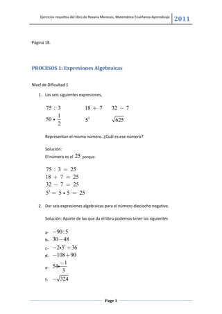 Ejercicios resueltos del libro de Roxana Meneses, Matemática Enseñanza-Aprendizaje
                                                                                         2011


Página 18.




PROCESOS 1: Expresiones Algebraicas


Nivel de Dificultad 1

   1. Las seis siguientes expresiones,


        75 : 3                  18 + 7           32 − 7
             1
        50 i                    52                 625
             2

       Representan el mismo número. ¿Cuál es ese número?

       Solución:
       El número es el   25   porque:


       75 : 3 = 25
       18 + 7 = 25
       32 − 7 = 25
       52 = 5 i 5 = 25

   2. Dar seis expresiones algebraicas para el número dieciocho negativo.

       Solución: Aparte de las que da el libro podemos tener las siguientes


       a-    −90 : 5
       b-    30 − 48
       c-    −2i33 + 36
       d-    −108 + 90
                 −1
       e-    54i
                 3
       f-    − 324


                                            Page 1
 