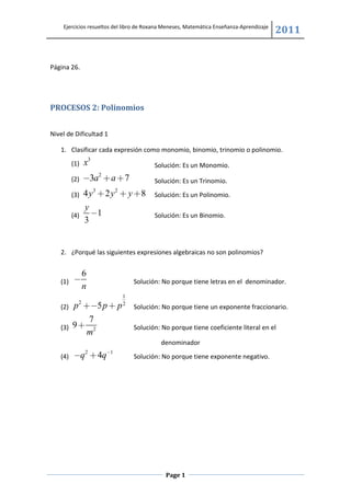 Ejercicios resueltos del libro de Roxana Meneses, Matemática Enseñanza-Aprendizaje
                                                                                         2011


Página 26.




PROCESOS 2: Polinomios


Nivel de Dificultad 1

   1. Clasificar cada expresión como monomio, binomio, trinomio o polinomio.
         (1)   x3                       Solución: Es un Monomio.
                    2
         (2)   −3a + a + 7              Solución: Es un Trinomio.
         (3)   4 y3 + 2 y 2 + y + 8     Solución: Es un Polinomio.
               y
         (4)     −1                     Solución: Es un Binomio.
               3


   2. ¿Porqué las siguientes expresiones algebraicas no son polinomios?


               6
   (1)   −                      Solución: No porque tiene letras en el denominador.
               n
                           1
           2
   (2)   p +−5 p + p       2
                                Solución: No porque tiene un exponente fraccionario.
            7
   (3)   9+ 2                   Solución: No porque tiene coeficiente literal en el
           m
                                           denominador
   (4)   −q2 + 4q−1             Solución: No porque tiene exponente negativo.




                                            Page 1
 
