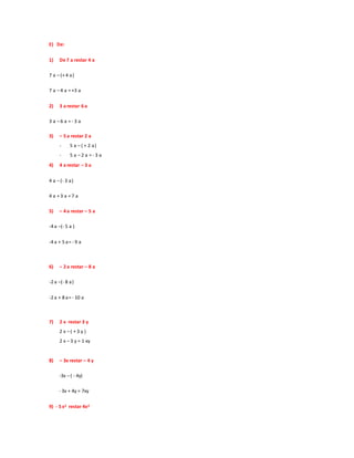 E) De:
1) De 7 a restar 4 a
7 a – (+ 4 a)
7 a – 4 a = +3 a
2) 3 a restar 6 a
3 a – 6 a = - 3 a
3) – 5 a restar 2 a
- 5 a – ( + 2 a)
- 5 a – 2 a = - 3 a
4) 4 a restar – 3 a
4 a – (- 3 a)
4 a + 3 a = 7 a
5) – 4 a restar – 5 a
-4 a –(- 5 a )
-4 a + 5 a= - 9 a
6) – 2 a restar – 8 a
-2 a –(- 8 a)
-2 a + 8 a= - 10 a
7) 2 x restar 3 y
2 x – ( + 3 y )
2 x – 3 y = 1 xy
8) – 3x restar – 4 y
-3x – ( - 4y)
- 3x + 4y = 7xy
9) - 5 x2 restar 4x2
 