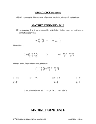 EJERCICIOS resueltos <br />(Matriz: conmutable, idempotente, nilpotente, involutiva, elemental, equivalente)<br />MATRIZ CONMUTABLE<br />Las matrices A y B son conmutables si A.B=B.A  Hallar todas las matrices A conmutables con B si:<br />A= abcd y,B= 1101<br />Desarrollo:<br />A.B= aa+bcc+dΛB.A= a+cb+dcd<br />Como A.B=B.A si son conmutables, entonces:<br />aa+bcc+d = a+cb+dcd<br />a = a+cc = c Va+b = b+dc+d = d<br />c = 0        a = d    c = 0<br />A es conmutable con B si a, b, d Є R Λ a = d Λ c = 0<br />MATRIZ IDEMPOTENTE<br />Una matriz se dice idempotente si y solo si A = A2<br />Pruebe que la siguiente matriz: <br />B = 2-3-5-1451-3-4 es idempotente.<br />Desarrollo:<br />B2 = 2-3-5-1451-3-4 * 2-3-5-1451-3-4 = 2-3-5-1451-3-4 = B<br />MATRIZ NILPOTENTE<br />Dada la siguiente matriz A, demostrar que es nilpotente de orden 2<br />A = 0-80000050<br />Desarrollo:<br />A2 = 0-80000050 * 0-80000050 = 000000000  <br />A2 = 000000000Se dice que es nilpotente de orden 2<br />MATRIZ INVOLUTIVA<br />Dada la siguiente matriz A, demostrar que es una matriz involutiva<br />A = 1-10-1;Por demostrar: A2 = I<br />Desarrollo:<br />A2 = 1-10-1 * 1-10-1 = 1001<br />A2 = I<br />MATRIZ ELEMENTAL<br />La matriz elemental es el resultado de aplicar una operación fundamental de fila a la matriz identidad<br />Hallar una matriz elemental de la siguiente matriz:<br />A = 025-4-10321<br />Desarrollo:<br />F2 + F3A = 025-4-10321 ≈ 025-111321<br />F2 + F3⇒   IA = 100010001≈100011001Esta es una matriz elemental<br />MATRIZ EQUIVALENTE<br />Sean A = 1010-11-1-21yR = 10101-1000<br />a.-  ¿A es inversible?<br />b.-  Demostrar que A ≈ R. Es decir, determinar una matriz P inversible tal que R = P.A <br />Desarrollo:<br />PRF3 -2 F2F3 + F1(A I I) =  1011000-11010-1-21001   ≈   1011000-110100-22101   ≈   10110001-10-100001-21    <br />(-1)F2<br />Conclusiones:<br />a.-  A no es inversible, puesto que A es equivalente a una matriz R escalonada reducida por filas que no es la matriz identidad<br />b.-  A ≈ R y P = 1000-101-21 donde P.A = 1000-101-21*1010-11-1-21 = 10101-1000 = R<br />