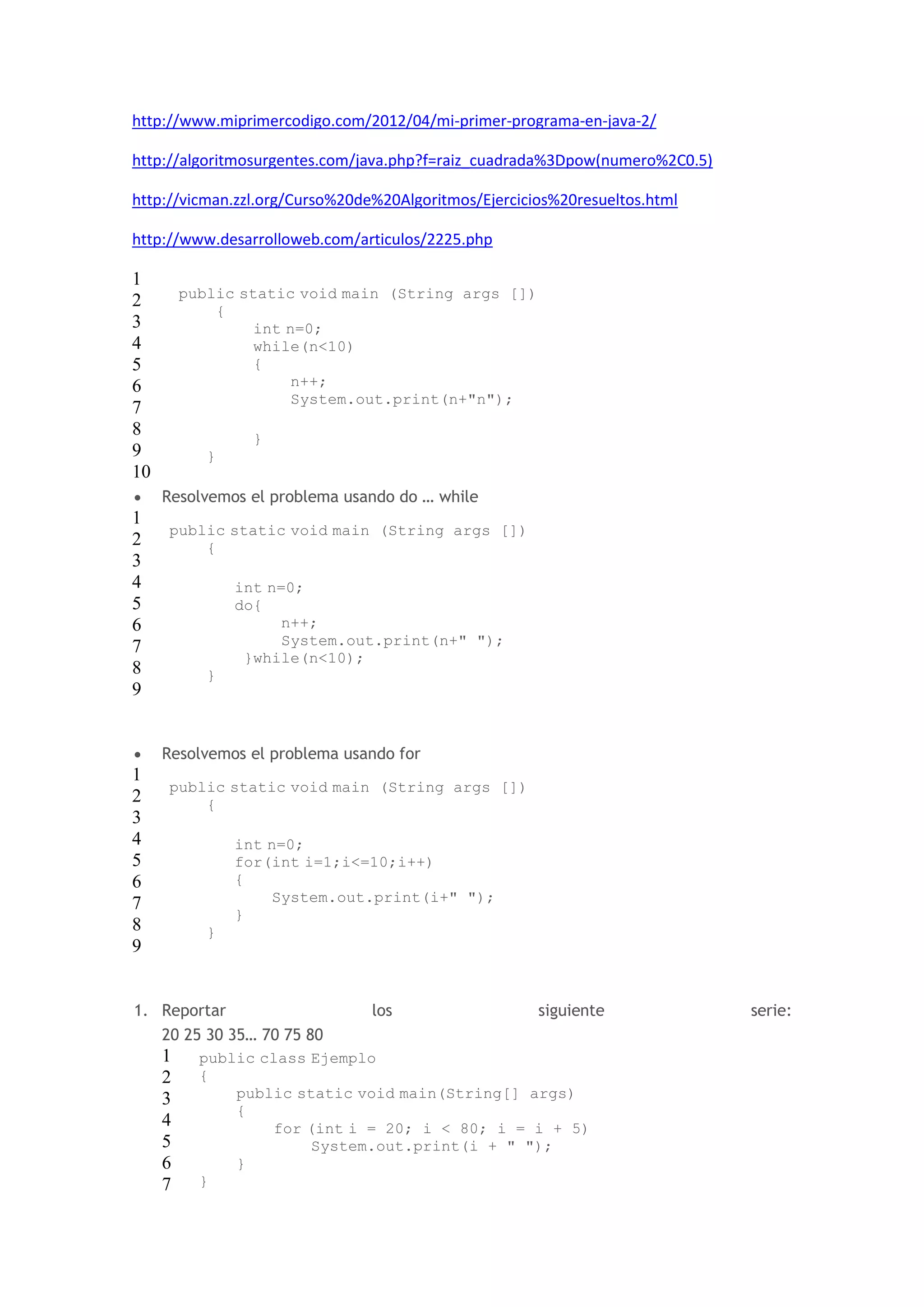 http://www.miprimercodigo.com/2012/04/mi-primer-programa-en-java-2/ 
http://algoritmosurgentes.com/java.php?f=raiz_cuadrada%3Dpow(numero%2C0.5) 
http://vicman.zzl.org/Curso%20de%20Algoritmos/Ejercicios%20resueltos.html 
http://www.desarrolloweb.com/articulos/2225.php 
1 
2 
3 
4 
5 
6 
7 
8 
9 
10 
public static void main (String args []) 
{ 
int n=0; 
while(n<10) 
{ 
n++; 
System.out.print(n+"n"); 
} 
} 
 Resolvemos el problema usando do … while 
1 
2 
3 
4 
5 
6 
7 
8 
9 
public static void main (String args []) 
{ 
int n=0; 
do{ 
n++; 
System.out.print(n+" "); 
}while(n<10); 
} 
 Resolvemos el problema usando for 
1 
2 
3 
4 
5 
6 
7 
8 
9 
public static void main (String args []) 
{ 
int n=0; 
for(int i=1;i<=10;i++) 
{ 
System.out.print(i+" "); 
} 
} 
1. Reportar los siguiente serie: 
20 25 30 35… 70 75 80 
1 
2 
3 
4 
5 
6 
7 
public class Ejemplo 
{ 
public static void main(String[] args) 
{ 
for (int i = 20; i < 80; i = i + 5) 
System.out.print(i + " "); 
} 
} 
 