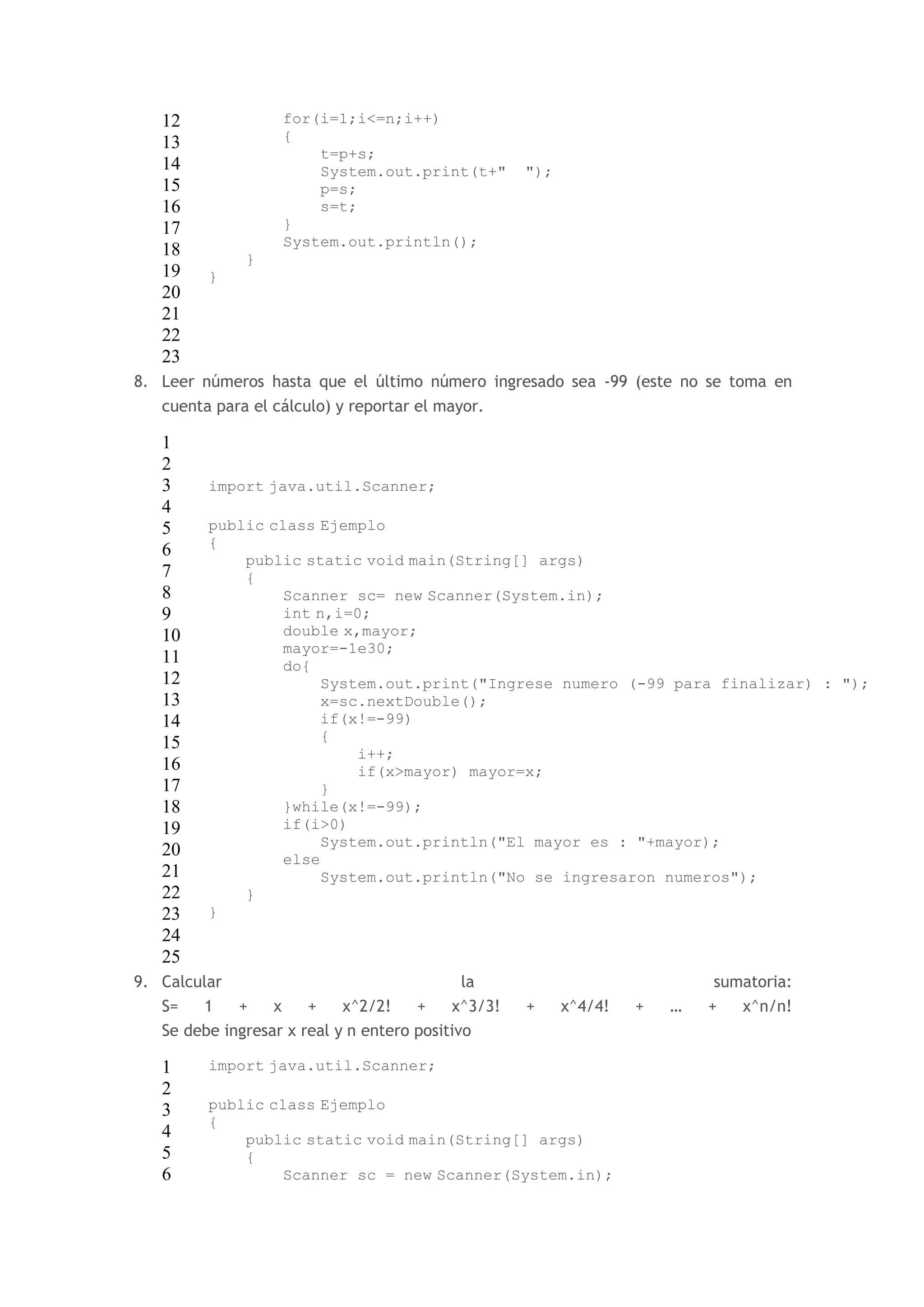 12 
13 
14 
15 
16 
17 
18 
19 
20 
21 
22 
23 
for(i=1;i<=n;i++) 
{ 
t=p+s; 
System.out.print(t+" "); 
p=s; 
s=t; 
} 
System.out.println(); 
} 
} 
8. Leer números hasta que el último número ingresado sea -99 (este no se toma en 
cuenta para el cálculo) y reportar el mayor. 
1 
2 
3 
4 
5 
6 
7 
8 
9 
10 
11 
12 
13 
14 
15 
16 
17 
18 
19 
20 
21 
22 
23 
24 
25 
import java.util.Scanner; 
public class Ejemplo 
{ 
public static void main(String[] args) 
{ 
Scanner sc= new Scanner(System.in); 
int n,i=0; 
double x,mayor; 
mayor=-1e30; 
do{ 
System.out.print("Ingrese numero (-99 para finalizar) : "); 
x=sc.nextDouble(); 
if(x!=-99) 
{ 
i++; 
if(x>mayor) mayor=x; 
} 
}while(x!=-99); 
if(i>0) 
System.out.println("El mayor es : "+mayor); 
else 
System.out.println("No se ingresaron numeros"); 
} 
} 
9. Calcular la sumatoria: 
S= 1 + x + x^2/2! + x^3/3! + x^4/4! + … + x^n/n! 
Se debe ingresar x real y n entero positivo 
1 
2 
3 
4 
5 
6 
import java.util.Scanner; 
public class Ejemplo 
{ 
public static void main(String[] args) 
{ 
Scanner sc = new Scanner(System.in); 
 