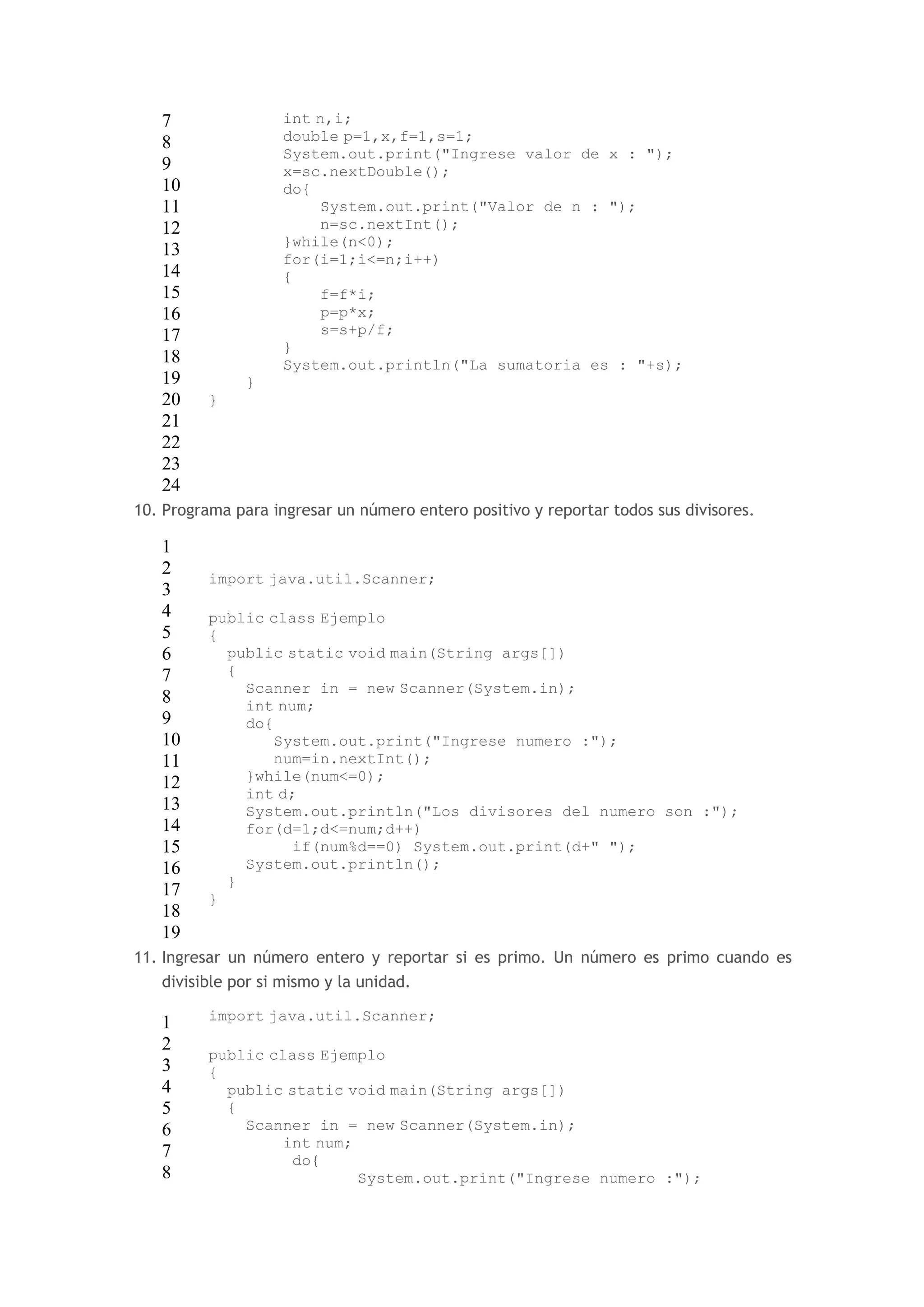 7 
8 
9 
10 
11 
12 
13 
14 
15 
16 
17 
18 
19 
20 
21 
22 
23 
24 
int n,i; 
double p=1,x,f=1,s=1; 
System.out.print("Ingrese valor de x : "); 
x=sc.nextDouble(); 
do{ 
System.out.print("Valor de n : "); 
n=sc.nextInt(); 
}while(n<0); 
for(i=1;i<=n;i++) 
{ 
f=f*i; 
p=p*x; 
s=s+p/f; 
} 
System.out.println("La sumatoria es : "+s); 
} 
} 
10. Programa para ingresar un número entero positivo y reportar todos sus divisores. 
1 
2 
3 
4 
5 
6 
7 
8 
9 
10 
11 
12 
13 
14 
15 
16 
17 
18 
19 
import java.util.Scanner; 
public class Ejemplo 
{ 
public static void main(String args[]) 
{ 
Scanner in = new Scanner(System.in); 
int num; 
do{ 
System.out.print("Ingrese numero :"); 
num=in.nextInt(); 
}while(num<=0); 
int d; 
System.out.println("Los divisores del numero son :"); 
for(d=1;d<=num;d++) 
if(num%d==0) System.out.print(d+" "); 
System.out.println(); 
} 
} 
11. Ingresar un número entero y reportar si es primo. Un número es primo cuando es 
divisible por si mismo y la unidad. 
1 
2 
3 
4 
5 
6 
7 
8 
import java.util.Scanner; 
public class Ejemplo 
{ 
public static void main(String args[]) 
{ 
Scanner in = new Scanner(System.in); 
int num; 
do{ 
System.out.print("Ingrese numero :"); 
 