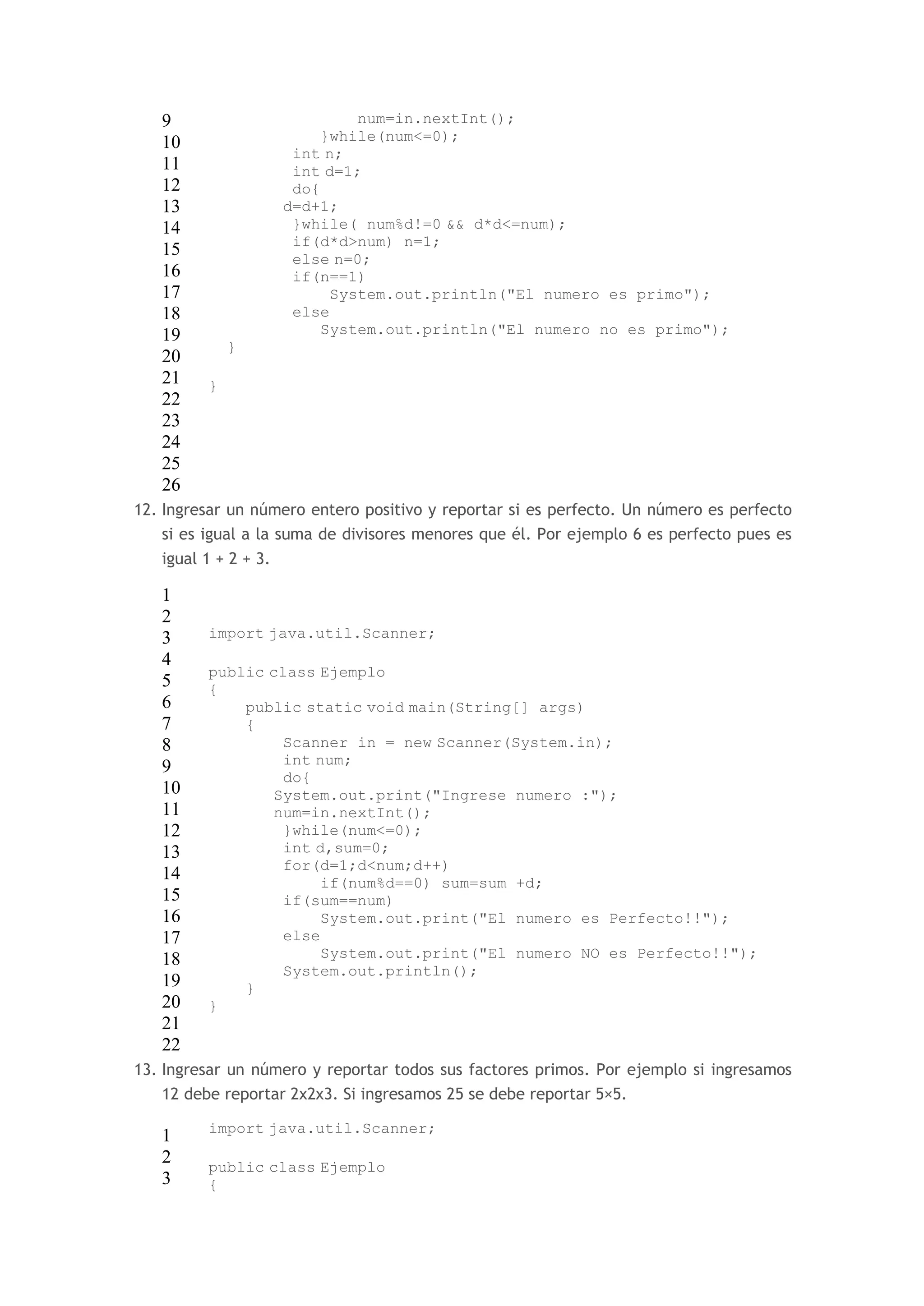 9 
10 
11 
12 
13 
14 
15 
16 
17 
18 
19 
20 
21 
22 
23 
24 
25 
26 
num=in.nextInt(); 
}while(num<=0); 
int n; 
int d=1; 
do{ 
d=d+1; 
}while( num%d!=0 && d*d<=num); 
if(d*d>num) n=1; 
else n=0; 
if(n==1) 
System.out.println("El numero es primo"); 
else 
System.out.println("El numero no es primo"); 
} 
} 
12. Ingresar un número entero positivo y reportar si es perfecto. Un número es perfecto 
si es igual a la suma de divisores menores que él. Por ejemplo 6 es perfecto pues es 
igual 1 + 2 + 3. 
1 
2 
3 
4 
5 
6 
7 
8 
9 
10 
11 
12 
13 
14 
15 
16 
17 
18 
19 
20 
21 
22 
import java.util.Scanner; 
public class Ejemplo 
{ 
public static void main(String[] args) 
{ 
Scanner in = new Scanner(System.in); 
int num; 
do{ 
System.out.print("Ingrese numero :"); 
num=in.nextInt(); 
}while(num<=0); 
int d,sum=0; 
for(d=1;d<num;d++) 
if(num%d==0) sum=sum +d; 
if(sum==num) 
System.out.print("El numero es Perfecto!!"); 
else 
System.out.print("El numero NO es Perfecto!!"); 
System.out.println(); 
} 
} 
13. Ingresar un número y reportar todos sus factores primos. Por ejemplo si ingresamos 
12 debe reportar 2x2x3. Si ingresamos 25 se debe reportar 5×5. 
1 
2 
3 
import java.util.Scanner; 
public class Ejemplo 
{ 
 
