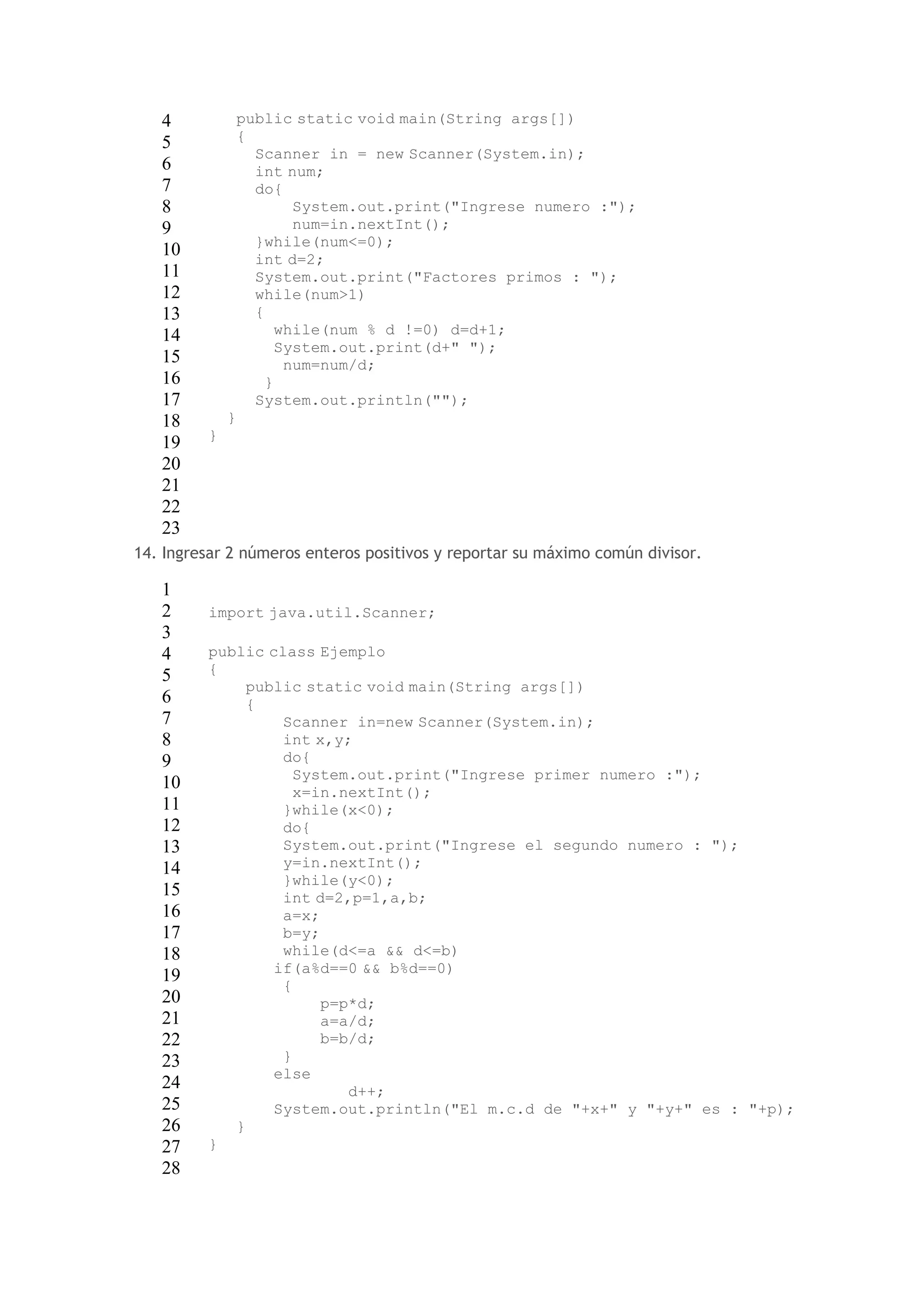 4 
5 
6 
7 
8 
9 
10 
11 
12 
13 
14 
15 
16 
17 
18 
19 
20 
21 
22 
23 
public static void main(String args[]) 
{ 
Scanner in = new Scanner(System.in); 
int num; 
do{ 
System.out.print("Ingrese numero :"); 
num=in.nextInt(); 
}while(num<=0); 
int d=2; 
System.out.print("Factores primos : "); 
while(num>1) 
{ 
while(num % d !=0) d=d+1; 
System.out.print(d+" "); 
num=num/d; 
} 
System.out.println(""); 
} 
} 
14. Ingresar 2 números enteros positivos y reportar su máximo común divisor. 
1 
2 
3 
4 
5 
6 
7 
8 
9 
10 
11 
12 
13 
14 
15 
16 
17 
18 
19 
20 
21 
22 
23 
24 
25 
26 
27 
28 
import java.util.Scanner; 
public class Ejemplo 
{ 
public static void main(String args[]) 
{ 
Scanner in=new Scanner(System.in); 
int x,y; 
do{ 
System.out.print("Ingrese primer numero :"); 
x=in.nextInt(); 
}while(x<0); 
do{ 
System.out.print("Ingrese el segundo numero : "); 
y=in.nextInt(); 
}while(y<0); 
int d=2,p=1,a,b; 
a=x; 
b=y; 
while(d<=a && d<=b) 
if(a%d==0 && b%d==0) 
{ 
p=p*d; 
a=a/d; 
b=b/d; 
} 
else 
d++; 
System.out.println("El m.c.d de "+x+" y "+y+" es : "+p); 
} 
} 
 