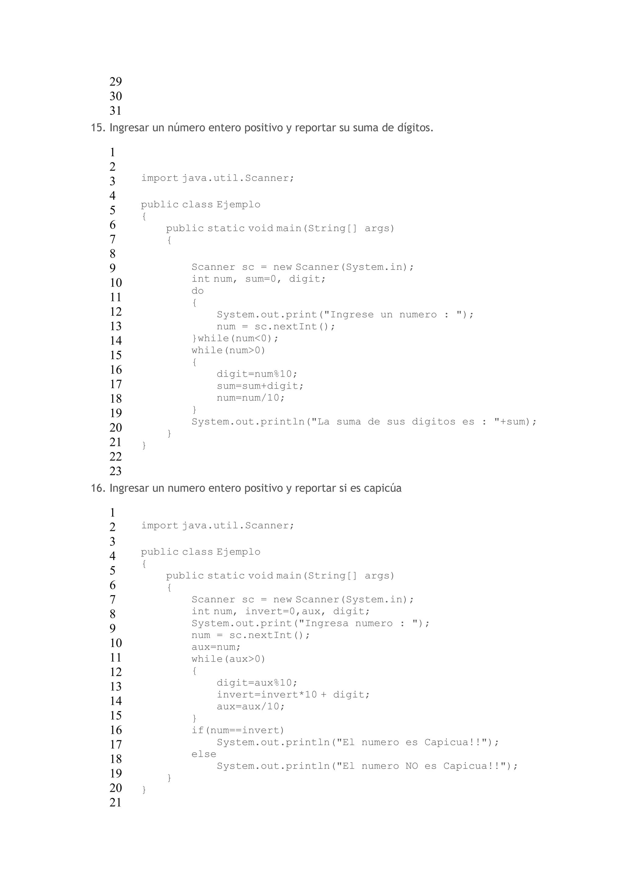 29 
30 
31 
15. Ingresar un número entero positivo y reportar su suma de dígitos. 
1 
2 
3 
4 
5 
6 
7 
8 
9 
10 
11 
12 
13 
14 
15 
16 
17 
18 
19 
20 
21 
22 
23 
import java.util.Scanner; 
public class Ejemplo 
{ 
public static void main(String[] args) 
{ 
Scanner sc = new Scanner(System.in); 
int num, sum=0, digit; 
do 
{ 
System.out.print("Ingrese un numero : "); 
num = sc.nextInt(); 
}while(num<0); 
while(num>0) 
{ 
digit=num%10; 
sum=sum+digit; 
num=num/10; 
} 
System.out.println("La suma de sus digitos es : "+sum); 
} 
} 
16. Ingresar un numero entero positivo y reportar si es capicúa 
1 
2 
3 
4 
5 
6 
7 
8 
9 
10 
11 
12 
13 
14 
15 
16 
17 
18 
19 
20 
21 
import java.util.Scanner; 
public class Ejemplo 
{ 
public static void main(String[] args) 
{ 
Scanner sc = new Scanner(System.in); 
int num, invert=0,aux, digit; 
System.out.print("Ingresa numero : "); 
num = sc.nextInt(); 
aux=num; 
while(aux>0) 
{ 
digit=aux%10; 
invert=invert*10 + digit; 
aux=aux/10; 
} 
if(num==invert) 
System.out.println("El numero es Capicua!!"); 
else 
System.out.println("El numero NO es Capicua!!"); 
} 
} 
 