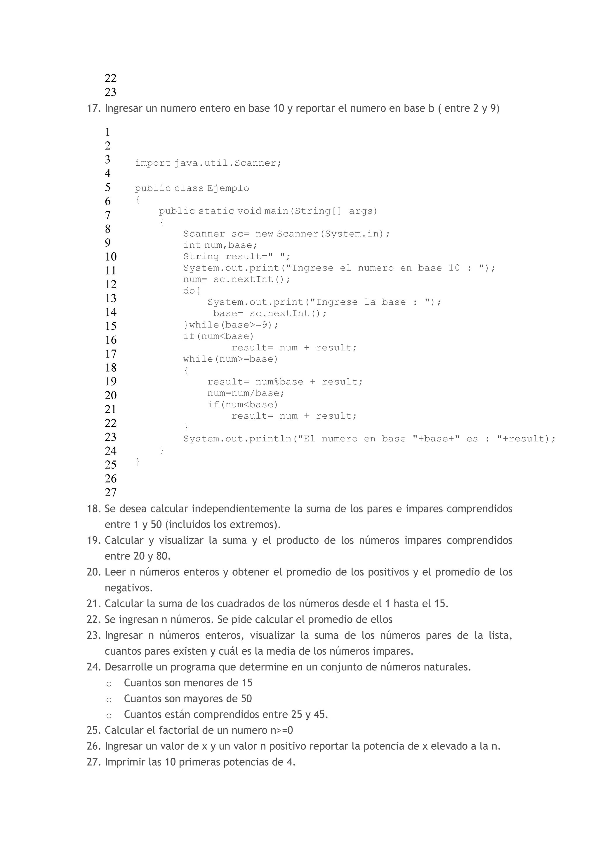 22 
23 
17. Ingresar un numero entero en base 10 y reportar el numero en base b ( entre 2 y 9) 
1 
2 
3 
4 
5 
6 
7 
8 
9 
10 
11 
12 
13 
14 
15 
16 
17 
18 
19 
20 
21 
22 
23 
24 
25 
26 
27 
import java.util.Scanner; 
public class Ejemplo 
{ 
public static void main(String[] args) 
{ 
Scanner sc= new Scanner(System.in); 
int num,base; 
String result=" "; 
System.out.print("Ingrese el numero en base 10 : "); 
num= sc.nextInt(); 
do{ 
System.out.print("Ingrese la base : "); 
base= sc.nextInt(); 
}while(base>=9); 
if(num<base) 
result= num + result; 
while(num>=base) 
{ 
result= num%base + result; 
num=num/base; 
if(num<base) 
result= num + result; 
} 
System.out.println("El numero en base "+base+" es : "+result); 
} 
} 
18. Se desea calcular independientemente la suma de los pares e impares comprendidos 
entre 1 y 50 (incluidos los extremos). 
19. Calcular y visualizar la suma y el producto de los números impares comprendidos 
entre 20 y 80. 
20. Leer n números enteros y obtener el promedio de los positivos y el promedio de los 
negativos. 
21. Calcular la suma de los cuadrados de los números desde el 1 hasta el 15. 
22. Se ingresan n números. Se pide calcular el promedio de ellos 
23. Ingresar n números enteros, visualizar la suma de los números pares de la lista, 
cuantos pares existen y cuál es la media de los números impares. 
24. Desarrolle un programa que determine en un conjunto de números naturales. 
o Cuantos son menores de 15 
o Cuantos son mayores de 50 
o Cuantos están comprendidos entre 25 y 45. 
25. Calcular el factorial de un numero n>=0 
26. Ingresar un valor de x y un valor n positivo reportar la potencia de x elevado a la n. 
27. Imprimir las 10 primeras potencias de 4. 
 