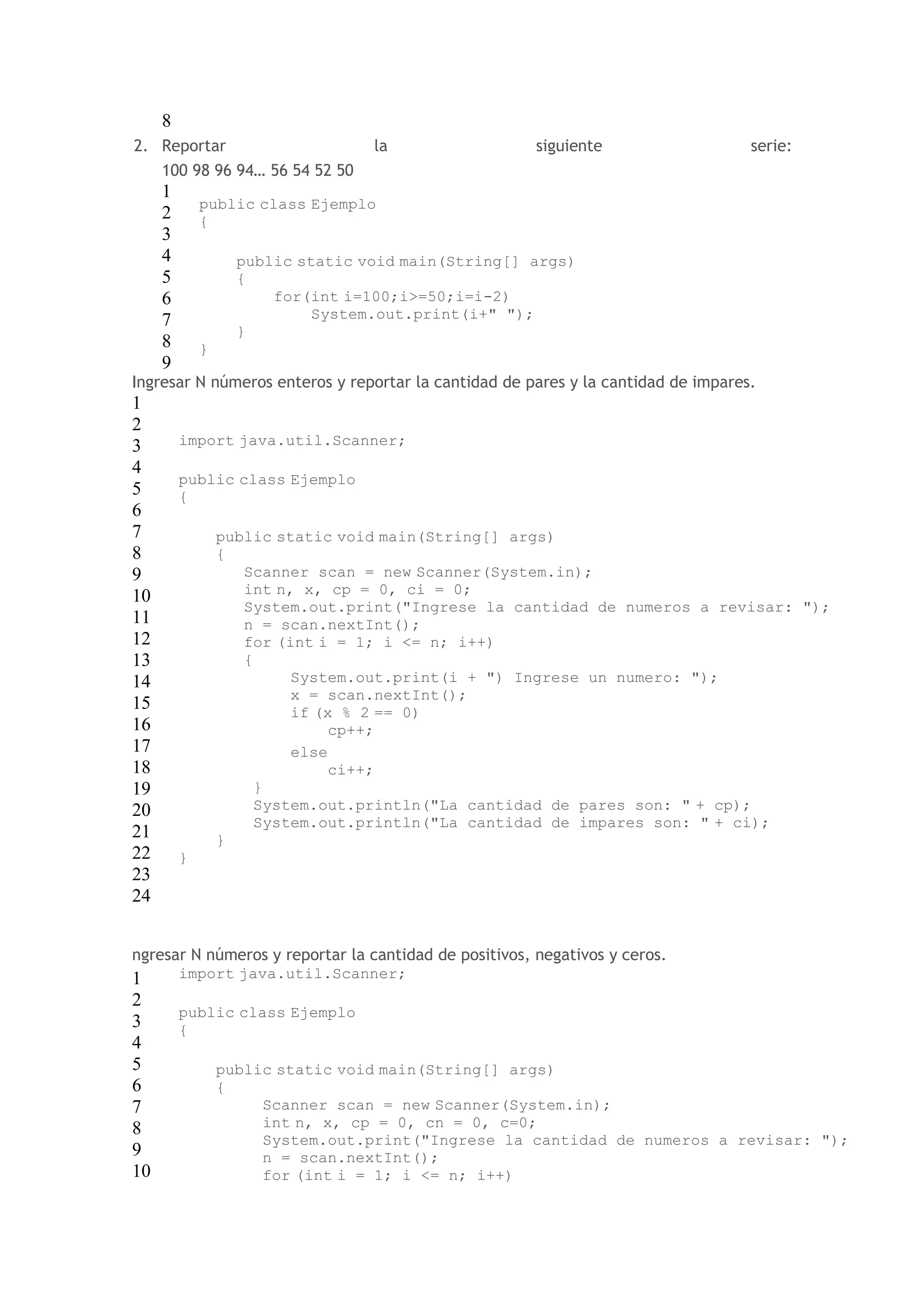 8 
2. Reportar la siguiente serie: 
100 98 96 94… 56 54 52 50 
1 
2 
3 
4 
5 
6 
7 
8 
9 
public class Ejemplo 
{ 
public static void main(String[] args) 
{ 
for(int i=100;i>=50;i=i-2) 
System.out.print(i+" "); 
} 
} 
Ingresar N números enteros y reportar la cantidad de pares y la cantidad de impares. 
1 
2 
3 
import java.util.Scanner; 
4 
public class Ejemplo 
5 
{ 
6 
7 
public static void main(String[] args) 
8 
{ 
9 
10 
11 
12 
13 
14 
15 
16 
17 
18 
19 
20 
21 
22 
23 
24 
Scanner scan = new Scanner(System.in); 
int n, x, cp = 0, ci = 0; 
System.out.print("Ingrese la cantidad de numeros a revisar: "); 
n = scan.nextInt(); 
for (int i = 1; i <= n; i++) 
{ 
System.out.print(i + ") Ingrese un numero: "); 
x = scan.nextInt(); 
if (x % 2 == 0) 
cp++; 
else 
ci++; 
} 
System.out.println("La cantidad de pares son: " + cp); 
System.out.println("La cantidad de impares son: " + ci); 
} 
} 
ngresar N números y reportar la cantidad de positivos, negativos y ceros. 
1 
import java.util.Scanner; 
2 
public class Ejemplo 
3 
{ 
4 
5 
public static void main(String[] args) 
6 
{ 
7 
8 
9 
10 
Scanner scan = new Scanner(System.in); 
int n, x, cp = 0, cn = 0, c=0; 
System.out.print("Ingrese la cantidad de numeros a revisar: "); 
n = scan.nextInt(); 
for (int i = 1; i <= n; i++) 
 
