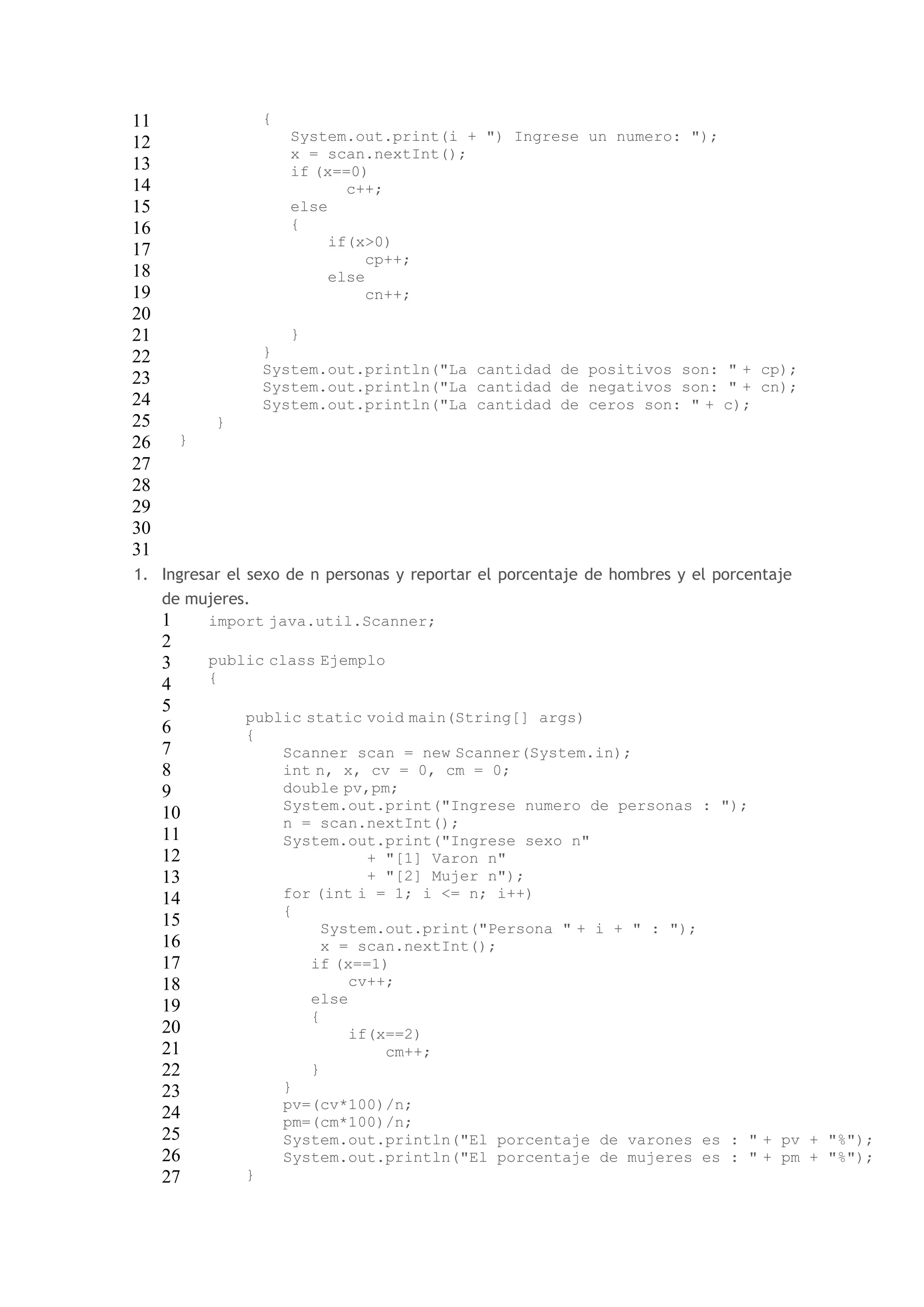 11 
12 
13 
14 
15 
16 
17 
18 
19 
20 
21 
22 
23 
24 
25 
26 
27 
28 
29 
30 
31 
{ 
System.out.print(i + ") Ingrese un numero: "); 
x = scan.nextInt(); 
if (x==0) 
c++; 
else 
{ 
if(x>0) 
cp++; 
else 
cn++; 
} 
} 
System.out.println("La cantidad de positivos son: " + cp); 
System.out.println("La cantidad de negativos son: " + cn); 
System.out.println("La cantidad de ceros son: " + c); 
} 
} 
1. Ingresar el sexo de n personas y reportar el porcentaje de hombres y el porcentaje 
de mujeres. 
1 
2 
3 
4 
5 
6 
7 
8 
9 
10 
11 
12 
13 
14 
15 
16 
17 
18 
19 
20 
21 
22 
23 
24 
25 
26 
27 
import java.util.Scanner; 
public class Ejemplo 
{ 
public static void main(String[] args) 
{ 
Scanner scan = new Scanner(System.in); 
int n, x, cv = 0, cm = 0; 
double pv,pm; 
System.out.print("Ingrese numero de personas : "); 
n = scan.nextInt(); 
System.out.print("Ingrese sexo n" 
+ "[1] Varon n" 
+ "[2] Mujer n"); 
for (int i = 1; i <= n; i++) 
{ 
System.out.print("Persona " + i + " : "); 
x = scan.nextInt(); 
if (x==1) 
cv++; 
else 
{ 
if(x==2) 
cm++; 
} 
} 
pv=(cv*100)/n; 
pm=(cm*100)/n; 
System.out.println("El porcentaje de varones es : " + pv + "%"); 
System.out.println("El porcentaje de mujeres es : " + pm + "%"); 
} 
 