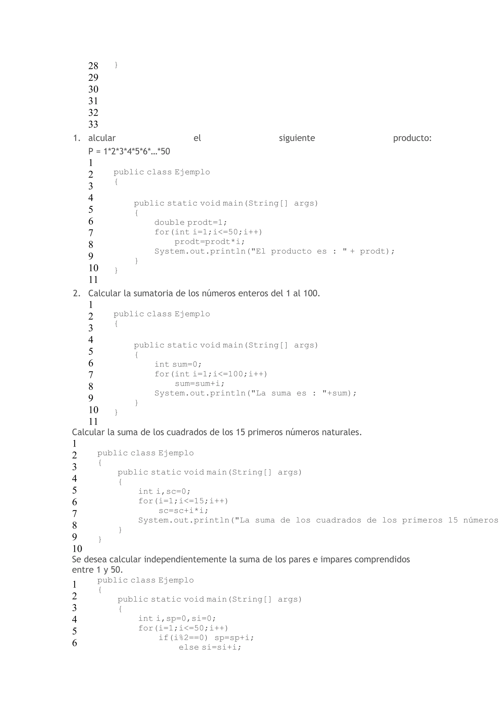 28 
29 
30 
31 
32 
33 
} 
1. alcular el siguiente producto: 
P = 1*2*3*4*5*6*…*50 
1 
2 
3 
4 
5 
6 
7 
8 
9 
10 
11 
public class Ejemplo 
{ 
public static void main(String[] args) 
{ 
double prodt=1; 
for(int i=1;i<=50;i++) 
prodt=prodt*i; 
System.out.println("El producto es : " + prodt); 
} 
} 
2. Calcular la sumatoria de los números enteros del 1 al 100. 
1 
2 
3 
4 
5 
6 
7 
8 
9 
10 
11 
public class Ejemplo 
{ 
public static void main(String[] args) 
{ 
int sum=0; 
for(int i=1;i<=100;i++) 
sum=sum+i; 
System.out.println("La suma es : "+sum); 
} 
} 
Calcular la suma de los cuadrados de los 15 primeros números naturales. 
1 
2 
public class Ejemplo 
3 
{ 
public static void main(String[] args) 
4 
{ 
5 
int i,sc=0; 
6 
for(i=1;i<=15;i++) 
7 
sc=sc+i*i; 
8 
9 
10 
System.out.println("La suma de los cuadrados de los primeros 15 números } 
} 
Se desea calcular independientemente la suma de los pares e impares comprendidos 
entre 1 y 50. 
1 
public class Ejemplo 
{ 
2 
public static void main(String[] args) 
3 
{ 
4 
int i,sp=0,si=0; 
5 
for(i=1;i<=50;i++) 
if(i%2==0) sp=sp+i; 
6 
else si=si+i; 
 