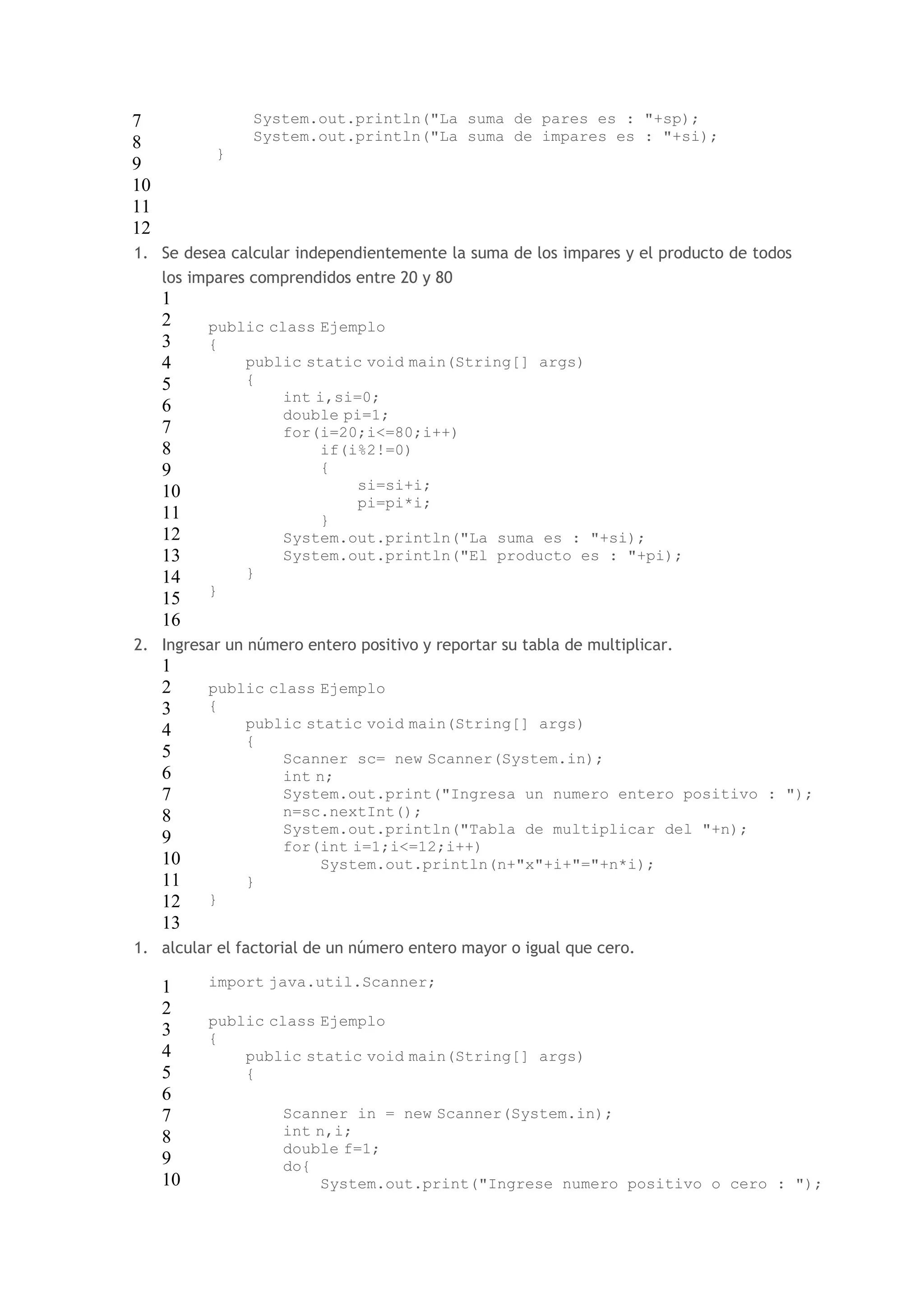 7 
8 
9 
10 
11 
12 
System.out.println("La suma de pares es : "+sp); 
System.out.println("La suma de impares es : "+si); 
} 
1. Se desea calcular independientemente la suma de los impares y el producto de todos 
los impares comprendidos entre 20 y 80 
1 
2 
public class Ejemplo 
3 
{ 
4 
5 
6 
7 
8 
9 
10 
11 
12 
13 
14 
15 
16 
public static void main(String[] args) 
{ 
int i,si=0; 
double pi=1; 
for(i=20;i<=80;i++) 
if(i%2!=0) 
{ 
si=si+i; 
pi=pi*i; 
} 
System.out.println("La suma es : "+si); 
System.out.println("El producto es : "+pi); 
} 
} 
2. Ingresar un número entero positivo y reportar su tabla de multiplicar. 
1 
2 
3 
4 
5 
6 
7 
8 
9 
10 
11 
12 
13 
public class Ejemplo 
{ 
public static void main(String[] args) 
{ 
Scanner sc= new Scanner(System.in); 
int n; 
System.out.print("Ingresa un numero entero positivo : "); 
n=sc.nextInt(); 
System.out.println("Tabla de multiplicar del "+n); 
for(int i=1;i<=12;i++) 
System.out.println(n+"x"+i+"="+n*i); 
} 
} 
1. alcular el factorial de un número entero mayor o igual que cero. 
1 
2 
3 
4 
5 
6 
7 
8 
9 
10 
import java.util.Scanner; 
public class Ejemplo 
{ 
public static void main(String[] args) 
{ 
Scanner in = new Scanner(System.in); 
int n,i; 
double f=1; 
do{ 
System.out.print("Ingrese numero positivo o cero : "); 
 