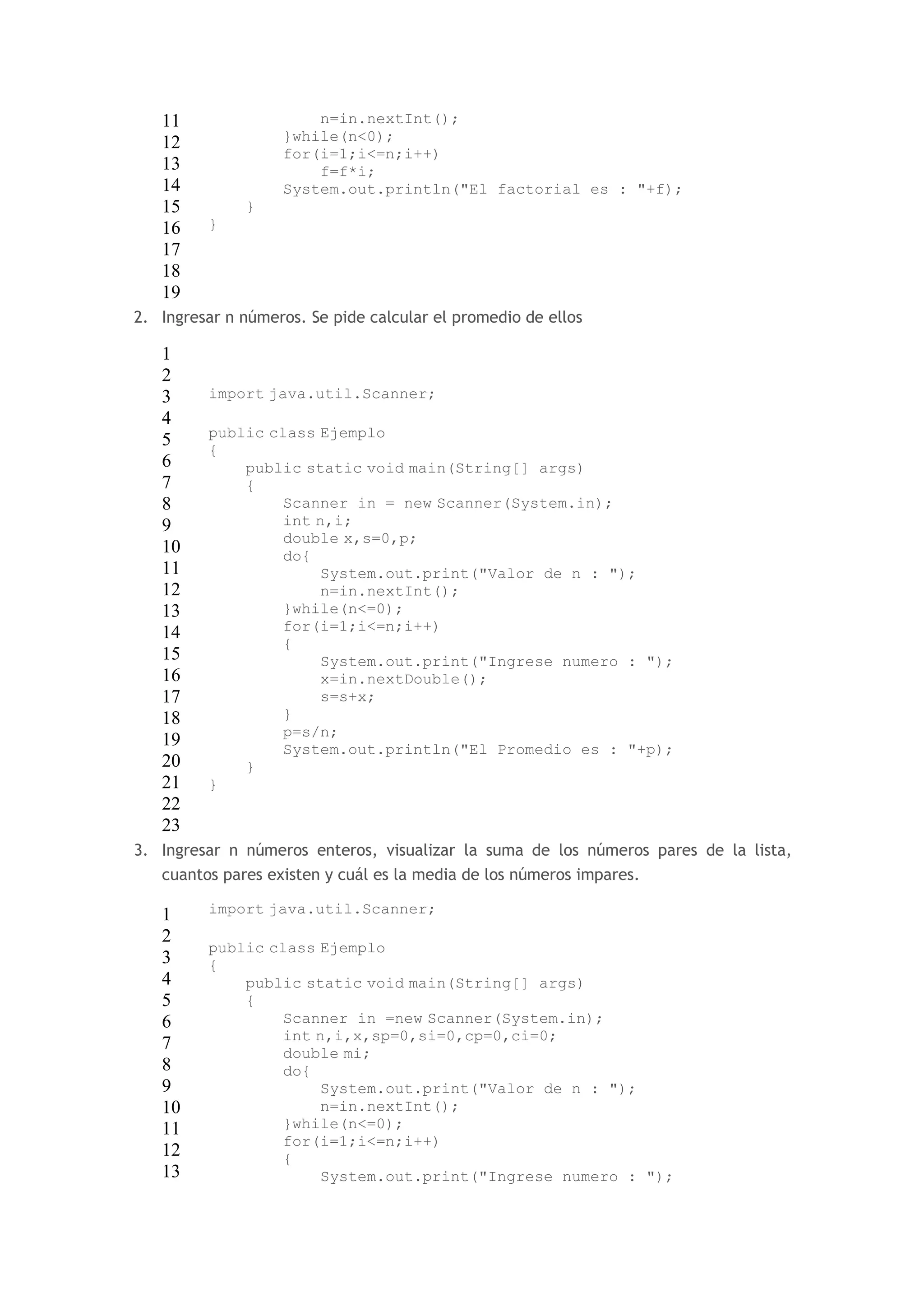 11 
12 
13 
14 
15 
16 
17 
18 
19 
n=in.nextInt(); 
}while(n<0); 
for(i=1;i<=n;i++) 
f=f*i; 
System.out.println("El factorial es : "+f); 
} 
} 
2. Ingresar n números. Se pide calcular el promedio de ellos 
1 
2 
3 
4 
5 
6 
7 
8 
9 
10 
11 
12 
13 
14 
15 
16 
17 
18 
19 
20 
21 
22 
23 
import java.util.Scanner; 
public class Ejemplo 
{ 
public static void main(String[] args) 
{ 
Scanner in = new Scanner(System.in); 
int n,i; 
double x,s=0,p; 
do{ 
System.out.print("Valor de n : "); 
n=in.nextInt(); 
}while(n<=0); 
for(i=1;i<=n;i++) 
{ 
System.out.print("Ingrese numero : "); 
x=in.nextDouble(); 
s=s+x; 
} 
p=s/n; 
System.out.println("El Promedio es : "+p); 
} 
} 
3. Ingresar n números enteros, visualizar la suma de los números pares de la lista, 
cuantos pares existen y cuál es la media de los números impares. 
1 
2 
3 
4 
5 
6 
7 
8 
9 
10 
11 
12 
13 
import java.util.Scanner; 
public class Ejemplo 
{ 
public static void main(String[] args) 
{ 
Scanner in =new Scanner(System.in); 
int n,i,x,sp=0,si=0,cp=0,ci=0; 
double mi; 
do{ 
System.out.print("Valor de n : "); 
n=in.nextInt(); 
}while(n<=0); 
for(i=1;i<=n;i++) 
{ 
System.out.print("Ingrese numero : "); 
 