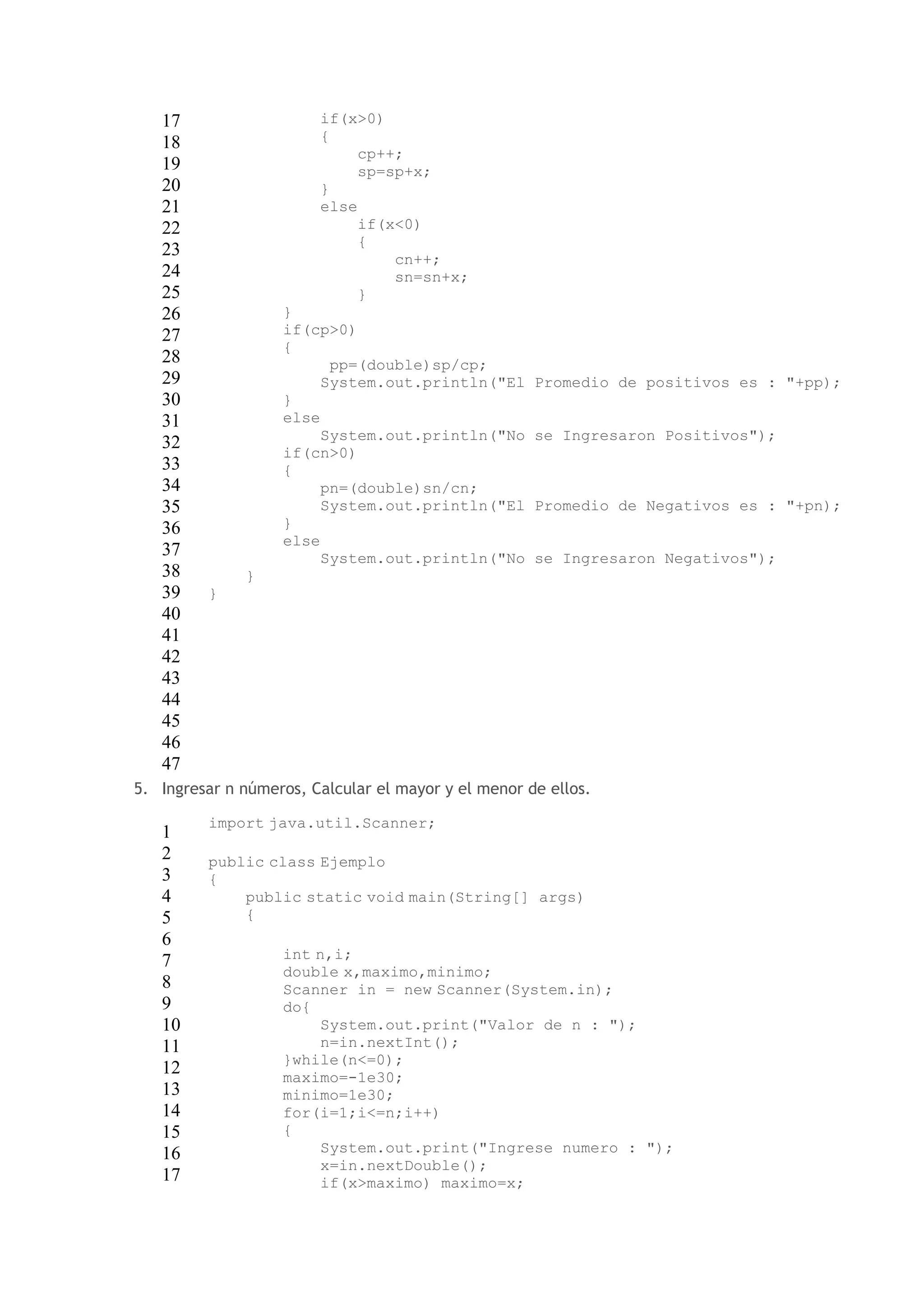 17 
18 
19 
20 
21 
22 
23 
24 
25 
26 
27 
28 
29 
30 
31 
32 
33 
34 
35 
36 
37 
38 
39 
40 
41 
42 
43 
44 
45 
46 
47 
if(x>0) 
{ 
cp++; 
sp=sp+x; 
} 
else 
if(x<0) 
{ 
cn++; 
sn=sn+x; 
} 
} 
if(cp>0) 
{ 
pp=(double)sp/cp; 
System.out.println("El Promedio de positivos es : "+pp); 
} 
else 
System.out.println("No se Ingresaron Positivos"); 
if(cn>0) 
{ 
pn=(double)sn/cn; 
System.out.println("El Promedio de Negativos es : "+pn); 
} 
else 
System.out.println("No se Ingresaron Negativos"); 
} 
} 
5. Ingresar n números, Calcular el mayor y el menor de ellos. 
1 
2 
3 
4 
5 
6 
7 
8 
9 
10 
11 
12 
13 
14 
15 
16 
17 
import java.util.Scanner; 
public class Ejemplo 
{ 
public static void main(String[] args) 
{ 
int n,i; 
double x,maximo,minimo; 
Scanner in = new Scanner(System.in); 
do{ 
System.out.print("Valor de n : "); 
n=in.nextInt(); 
}while(n<=0); 
maximo=-1e30; 
minimo=1e30; 
for(i=1;i<=n;i++) 
{ 
System.out.print("Ingrese numero : "); 
x=in.nextDouble(); 
if(x>maximo) maximo=x; 
 