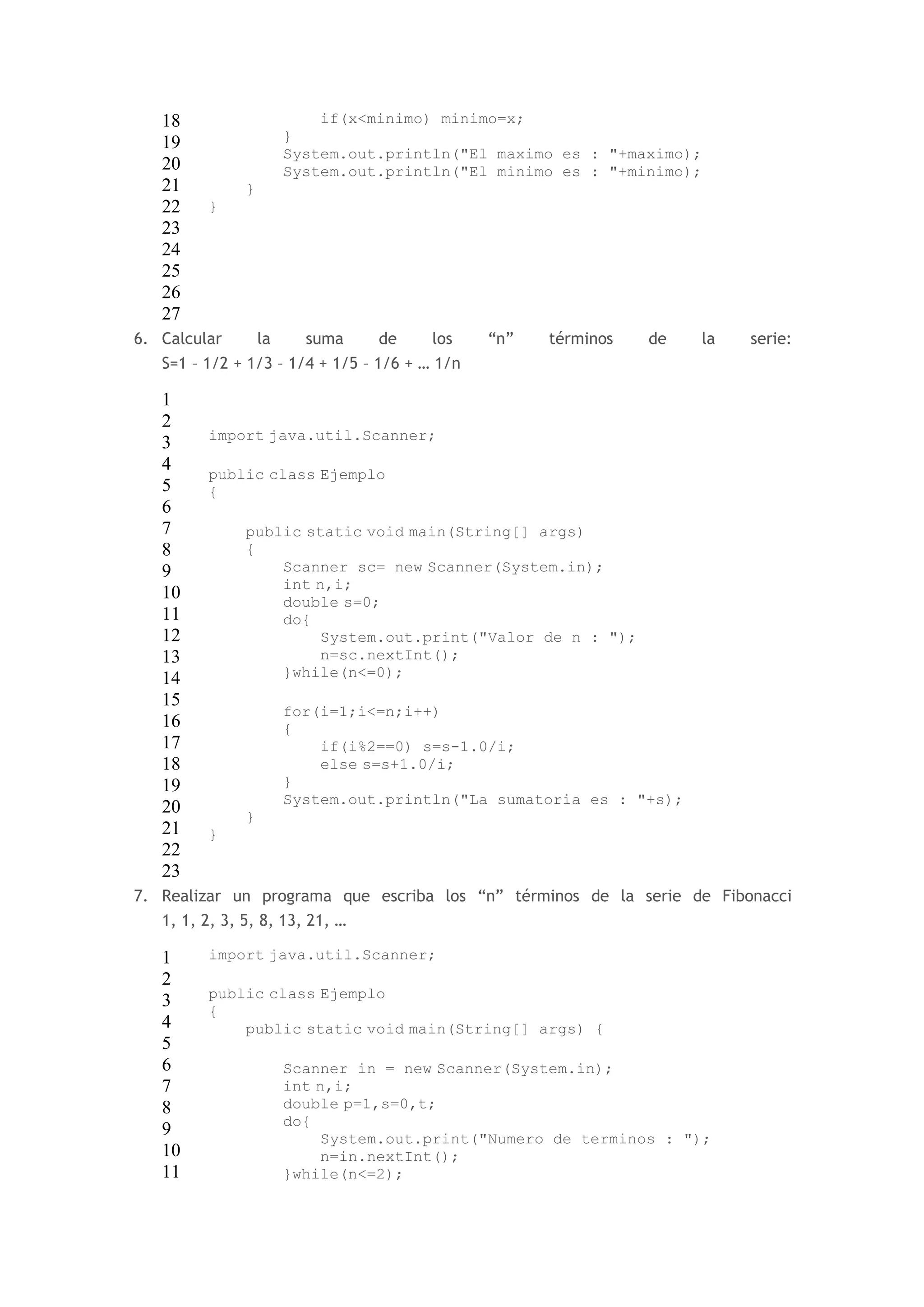 18 
19 
20 
21 
22 
23 
24 
25 
26 
27 
if(x<minimo) minimo=x; 
} 
System.out.println("El maximo es : "+maximo); 
System.out.println("El minimo es : "+minimo); 
} 
} 
6. Calcular la suma de los “n” términos de la serie: 
S=1 – 1/2 + 1/3 – 1/4 + 1/5 – 1/6 + … 1/n 
1 
2 
3 
4 
5 
6 
7 
8 
9 
10 
11 
12 
13 
14 
15 
16 
17 
18 
19 
20 
21 
22 
23 
import java.util.Scanner; 
public class Ejemplo 
{ 
public static void main(String[] args) 
{ 
Scanner sc= new Scanner(System.in); 
int n,i; 
double s=0; 
do{ 
System.out.print("Valor de n : "); 
n=sc.nextInt(); 
}while(n<=0); 
for(i=1;i<=n;i++) 
{ 
if(i%2==0) s=s-1.0/i; 
else s=s+1.0/i; 
} 
System.out.println("La sumatoria es : "+s); 
} 
} 
7. Realizar un programa que escriba los “n” términos de la serie de Fibonacci 
1, 1, 2, 3, 5, 8, 13, 21, … 
1 
2 
3 
4 
5 
6 
7 
8 
9 
10 
11 
import java.util.Scanner; 
public class Ejemplo 
{ 
public static void main(String[] args) { 
Scanner in = new Scanner(System.in); 
int n,i; 
double p=1,s=0,t; 
do{ 
System.out.print("Numero de terminos : "); 
n=in.nextInt(); 
}while(n<=2); 
 