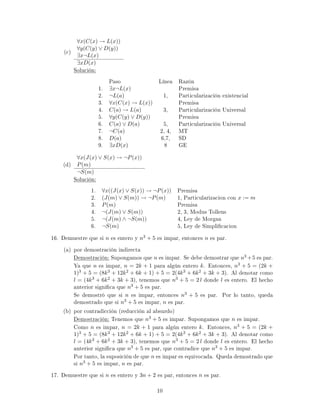 (c)
∀x(C(x) → L(x))
∀y(C(y) ∨ D(y))
∃x¬L(x)
∃xD(x)
Solución:
Paso Línea Razón
1. ∃x¬L(x) Premisa
2. ¬L(a) 1, Particularización existencial
3. ∀x(C(x) → L(x)) Premisa
4. C(a) → L(a) 3, Particularización Universal
5. ∀y(C(y) ∨ D(y)) Premisa
6. C(a) ∨ D(a) 5, Particularización Universal
7. ¬C(a) 2, 4, MT
8. D(a) 6,7, SD
9. ∃xD(x) 8 GE
(d)
∀x(J(x) ∨ S(x) → ¬P(x))
P(m)
¬S(m)
Solución:
1. ∀x((J(x) ∨ S(x)) → ¬P(x)) Premisa
2. (J(m) ∨ S(m)) → ¬P(m) 1, Particularizacion con x := m
3. P(m) Premisa
4. ¬(J(m) ∨ S(m)) 2, 3, Modus Tollens
5. ¬(J(m) ∧ ¬S(m)) 4, Ley de Morgan
6. ¬S(m) 5, Ley de Simplicacion
16. Demuestre que si n es entero y n3 + 5 es impar, entonces n es par.
(a) por demostración indirecta
Demostración: Supongamos que n es impar. Se debe demostrar que n3 +5 es par.
Ya que n es impar, n = 2k + 1 para algún entero k. Entonces, n3 + 5 = (2k +
1)3 + 5 = (8k3 + 12k2 + 6k + 1) + 5 = 2(4k3 + 6k2 + 3k + 3). Al denotar como
l = (4k3 + 6k2 + 3k + 3), tenemos que n3 + 5 = 2 l donde l es entero. El hecho
anterior signica que n3 + 5 es par.
Se demostró que si n es impar, entonces n3 + 5 es par. Por lo tanto, queda
demostrado que si n3 + 5 es impar, n es par.
(b) por contradicción (reducción al absurdo)
Demostración: Tenemos que n3 + 5 es impar. Supongamos que n es impar.
Como n es impar, n = 2k + 1 para algún entero k. Entonces, n3 + 5 = (2k +
1)3 + 5 = (8k3 + 12k2 + 6k + 1) + 5 = 2(4k3 + 6k2 + 3k + 3). Al denotar como
l = (4k3 + 6k2 + 3k + 3), tenemos que n3 + 5 = 2 l donde l es entero. El hecho
anterior signica que n3 + 5 es par, que contradice que n3 + 5 es impar.
Por tanto, la suposición de que n es impar es equivocada. Queda demostrado que
si n3 + 5 es impar, n es par.
17. Demuestre que si n es entero y 3n + 2 es par, entonces n es par.
10
 
