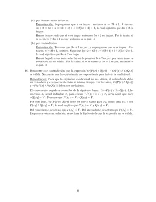 (a) por demostración indirecta
Demostración: Supongamos que n es impar, entonces n = 2k + 1, k entero.
3n + 2 = 6k + 5 = (6k + 4) + 1 = 2(3k + 2) + 1, lo cual signica que 3n + 2 es
impar.
Hemos demostrado que si n es impar, entonces 3n + 2 es impar. Por lo tanto, si
n es entero y 3n + 2 es par, entonces n es par.
(b) por contradicción
Demostración: Tenemos que 3n + 2 es par, y supongamos que n es impar. En-
tonces, n = 2k+1, k entero. Sigue que 3n+2 = 6k+5 = (6k+4)+1 = 2(3k+2)+1,
lo cual signica que 3n + 2 es impar.
Hemos llegado a una contradiccón con la premisa 3n+2 es par, por tanto nuestra
suposición no es válida. Por lo tanto, si n es entero y 3n + 2 es par, entonces n
es par.
18. Demuestre por contradicción que la expresión ∀x(P(x) ∧ Q(x)) → ∀xP(x) ∧ ∀xQ(x)
es válida. No puede usar la equivalencia correspondiente para inferir la condicional.
Demostración: Para que la expresión condicional no sea válida, el antecedente debe
ser verdadero y el consecuente falso al mismo tiempo. Por lo tanto, ∀x(P(x) ∧ Q(x))
y ¬(∀xP(x) ∧ ∀xQ(x)) deben ser verdaderos.
El consecuente negado se reescribe de la siguiente forma: ∃x¬P(x) ∨ ∃x¬Q(x). Lla-
maremos x1 aquel individuo x, para el cual ¬P(x1) = V , y x2 sería aquel que hace
¬Q(x2) = V . Tenemos que P(x1) = F y Q(x2) = F.
Por otro lado, ∀x(P(x) ∧ Q(x)) debe ser cierto tanto para x1, como para x2, o sea
P(x1) ∧ Q(x1) = V , lo cual implica que P(x1) = V y Q(x1) = V .
Del consecuente, se obtuvo que P(x1) = F. Del antecedente, se obtuvo que P(x1) = V .
Llegando a esta contradicción, se rechaza la hipótesis de que la expresión no es válida.
11
 