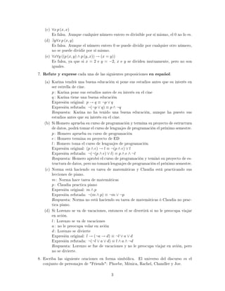 (c) ∀x p (x, x)
Es falsa. Aunque cualquier número entero es divisible por sí mismo, el 0 no lo es.
(d) ∃y∀x p (x, y)
Es falsa. Aunque el número entero 0 se puede dividir por cualquier otro número,
no se puede dividir por sí mismo.
(e) ∀x∀y ((p (x, y) ∧ p (y, x)) → (x = y))
Es falsa, ya que si x = 2 e y = −2, x e y se dividen mutuamente, pero no son
iguales.
7. Refute y exprese cada una de las siguientes proposiciones en español.
(a) Karina tendrá una buena educación si pone sus estudios antes que su interés en
ser estrella de cine.
p : Karina pone sus estudios antes de su interés en el cine
q : Karina tiene una buena educación
Expresión original: p → q ≡ ¬p ∨ q
Expresión refutada: ¬(¬p ∨ q) ≡ p ∧ ¬q
Respuesta: Karina no ha tenido una buena educación, aunque ha puesto sus
estudios antes que su interés en el cine.
(b) Si Homero aprueba su curso de programación y termina su proyecto de estructura
de datos, podrá tomar el curso de lenguajes de programación el próximo semestre.
p : Homero aprueba su curso de programación
e : Homero termina su proyecto de ED
l : Homero toma el curso de lenguajes de programación
Expresión original: (p ∧ e) → l ≡ ¬(p ∧ e) ∨ l
Expresión refutada: ¬(¬(p ∧ e) ∨ l) ≡ p ∧ e ∧ ¬l
Respuesta: Homero aprobó el curso de programación y teminó su proyecto de es-
tructura de datos, pero no tomará lenguajes de programación el próximo semestre.
(c) Norma está haciendo su tarea de matemáticas y Claudia está practicando sus
lecciones de piano.
m : Norma hace tarea de matemáticas
p : Claudia practica piano
Expresión original: m ∧ p
Expresión refutada: ¬(m ∧ p) ≡ ¬m ∨ ¬p
Respuesta: Norma no está haciendo su tarea de matemáticas ó Claudia no prac-
tica piano.
(d) Si Lorenzo se va de vacaciones, entonces el se divertirá si no le preocupa viajar
en avión.
l : Lorenzo se va de vacaciones
a : no le preocupa volar en avión
d : Lorenzo se divierte
Expresión original: l → (¬a → d) ≡ ¬l ∨ a ∨ d
Expresión refutada: ¬(¬l ∨ a ∨ d) ≡ l ∧ a ∧ ¬d
Respuesta: Lorenzo se fue de vacaciones y no le preocupa viajar en avión, pero
no se divierte.
8. Escriba las siguiente oraciones en forma simbólica. El universo del discurso es el
conjunto de personajes de Friends: Phoebe, Mónica, Rachel, Chandler y Joe.
3
 