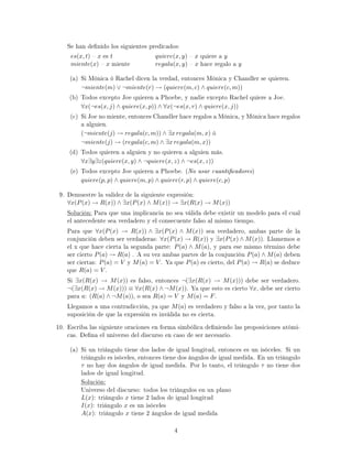 Se han denido los siguientes predicados:
es(x, t)  x es t quiere(x, y)  x quiere a y
miente(x)  x miente regala(x, y)  x hace regalo a y
(a) Si Mónica ó Rachel dicen la verdad, entonces Mónica y Chandler se quieren.
¬miente(m) ∨ ¬miente(r) → (quiere(m, c) ∧ quiere(c, m))
(b) Todos excepto Joe quieren a Phoebe, y nadie excepto Rachel quiere a Joe.
∀x(¬es(x, j) ∧ quiere(x, p)) ∧ ∀x(¬es(x, r) ∧ quiere(x, j))
(c) Si Joe no miente, entonces Chandler hace regalos a Mónica, y Mónica hace regalos
a alguien.
(¬miente(j) → regala(c, m)) ∧ ∃x regala(m, x) ó
¬miente(j) → (regala(c, m) ∧ ∃x regala(m, x))
(d) Todos quieren a alguien y no quieren a alguien más.
∀x∃y∃z(quiere(x, y) ∧ ¬quiere(x, z) ∧ ¬es(x, z))
(e) Todos excepto Joe quieren a Phoebe. (No usar cuanticadores)
quiere(p, p) ∧ quiere(m, p) ∧ quiere(r, p) ∧ quiere(c, p)
9. Demuestre la validez de la siguiente expresión:
∀x(P(x) → R(x)) ∧ ∃x(P(x) ∧ M(x)) → ∃x(R(x) → M(x))
Solución: Para que una implicancia no sea válida debe existir un modelo para el cual
el antecedente sea verdadero y el consecuente falso al mismo tiempo.
Para que ∀x(P(x) → R(x)) ∧ ∃x(P(x) ∧ M(x)) sea verdadero, ambas parte de la
conjunción deben ser verdaderas: ∀x(P(x) → R(x)) y ∃x(P(x) ∧ M(x)). Llamemos a
el x que hace cierta la segunda parte: P(a) ∧ M(a), y para ese mismo término debe
ser cierto P(a) → R(a) . A su vez ambas partes de la conjunción P(a) ∧ M(a) deben
ser ciertas: P(a) = V y M(a) = V . Ya que P(a) es cierto, del P(a) → R(a) se deduce
que R(a) = V .
Si ∃x(R(x) → M(x)) es falso, entonces ¬(∃x(R(x) → M(x))) debe ser verdadero.
¬(∃x(R(x) → M(x))) ≡ ∀x(R(x) ∧ ¬M(x)). Ya que esto es cierto ∀x, debe ser cierto
para a: (R(a) ∧ ¬M(a)), o sea R(a) = V y M(a) = F.
Llegamos a una contradicción, ya que M(a) es verdadero y falso a la vez, por tanto la
suposición de que la expresión es inválida no es cierta.
10. Escriba las siguiente oraciones en forma simbólica deniendo las proposiciones atómi-
cas. Dena el universo del discurso en caso de ser necesario.
(a) Si un triángulo tiene dos lados de igual longitud, entonces es un isóceles. Si un
triángulo es isóceles, entonces tiene dos ángulos de igual medida. En un triángulo
τ no hay dos ángulos de igual medida. Por lo tanto, el triángulo τ no tiene dos
lados de igual longitud.
Solución:
Universo del discurso: todos los triángulos en un plano
L(x): triángulo x tiene 2 lados de igual longitud
I(x): triángulo x es un isóceles
A(x): triángulo x tiene 2 ángulos de igual medida
4
 