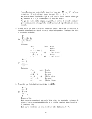 Teniendo en cuenta los resultados anteriores, para que ¬M → I y O → K sean
verdaderas, ¬M y O deben ser falsas, por tanto M = V y O = F.
La primera armación nos indica que M debe tener el mismo valor de verdad que
O, por tanto M = F, lo cual contradice el resultado anterior.
Ya que no puede existir ninguna asignación de valores de verdad a variables
proposicionales que satisfaga todas las armaciones, la especicación no es con-
sistente.
12. Dé una derivación para el siguiente argumento lógico. Las reglas de inferencia se
limitan al modus ponens, modus tollens, y ley de combinación. Establezca qué leyes
se utilizan en cada paso.
(a)
P
P → (Q ∨ R)
(Q ∨ R) → S
S
Solución:
Paso Linea Razón
1. P Premisa
2. P → (Q ∨ R) Premisa
3. Q ∨ R 1,2 Modus Ponens
4. (Q ∨ R) → S Premisa
5. S 3,4 Modus Ponens
(b)
P → Q
Q → R
¬R
¬P
Solución:
Paso Linea Razón
1. ¬R Premisa
2. Q → R Premisa
3. ¬Q 1, 2 Modus tollens
4. P → Q Premisa
5. ¬P 3, 4 Modus Tollens
13. Demuestre que el siguiente argumento no es válido.
(a)
P ↔ Q
Q → R
R ∨ ¬S
¬S → Q
S
Demostración:
Para que el argumento no sea válido, debe existir una asignación de valores de
verdad a las variables proposicionales en la cual las premisas sean verdaderas y
la conclusión falsa.
Para que la conclusión sea falsa, S debe ser falso. Entonces, S = F.
6
 